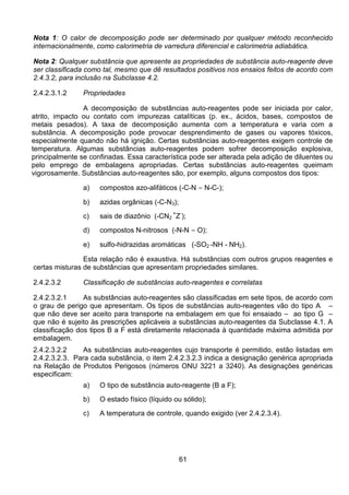 61
Nota 1: O calor de decomposição pode ser determinado por qualquer método reconhecido
internacionalmente, como calorimetria de varredura diferencial e calorimetria adiabática.
Nota 2: Qualquer substância que apresente as propriedades de substância auto-reagente deve
ser classificada como tal, mesmo que dê resultados positivos nos ensaios feitos de acordo com
2.4.3.2, para inclusão na Subclasse 4.2.
2.4.2.3.1.2 Propriedades
A decomposição de substâncias auto-reagentes pode ser iniciada por calor,
atrito, impacto ou contato com impurezas catalíticas (p. ex., ácidos, bases, compostos de
metais pesados). A taxa de decomposição aumenta com a temperatura e varia com a
substância. A decomposição pode provocar desprendimento de gases ou vapores tóxicos,
especialmente quando não há ignição. Certas substâncias auto-reagentes exigem controle de
temperatura. Algumas substâncias auto-reagentes podem sofrer decomposição explosiva,
principalmente se confinadas. Essa característica pode ser alterada pela adição de diluentes ou
pelo emprego de embalagens apropriadas. Certas substâncias auto-reagentes queimam
vigorosamente. Substâncias auto-reagentes são, por exemplo, alguns compostos dos tipos:
a) compostos azo-alifáticos (-C-N = N-C-);
b) azidas orgânicas (-C-N3);
c) sais de diazônio (-CN2
+
Z-
);
d) compostos N-nitrosos (-N-N = O);
e) sulfo-hidrazidas aromáticas (-SO2 -NH - NH2).
Esta relação não é exaustiva. Há substâncias com outros grupos reagentes e
certas misturas de substâncias que apresentam propriedades similares.
2.4.2.3.2 Classificação de substâncias auto-reagentes e correlatas
2.4.2.3.2.1 As substâncias auto-reagentes são classificadas em sete tipos, de acordo com
o grau de perigo que apresentam. Os tipos de substâncias auto-reagentes vão do tipo A –
que não deve ser aceito para transporte na embalagem em que foi ensaiado – ao tipo G –
que não é sujeito às prescrições aplicáveis a substâncias auto-reagentes da Subclasse 4.1. A
classificação dos tipos B a F está diretamente relacionada à quantidade máxima admitida por
embalagem.
2.4.2.3.2.2 As substâncias auto-reagentes cujo transporte é permitido, estão listadas em
2.4.2.3.2.3. Para cada substância, o item 2.4.2.3.2.3 indica a designação genérica apropriada
na Relação de Produtos Perigosos (números ONU 3221 a 3240). As designações genéricas
especificam:
a) O tipo de substância auto-reagente (B a F);
b) O estado físico (líquido ou sólido);
c) A temperatura de controle, quando exigido (ver 2.4.2.3.4).
 