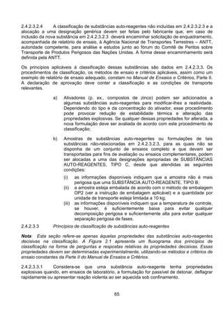 65
2.4.2.3.2.4 A classificação de substâncias auto-reagentes não incluídas em 2.4.2.3.2.3 e a
alocação a uma designação genérica devem ser feitas pelo fabricante que, em caso de
inclusão da nova substância em 2.4.2.3.2.3 deverá encaminhar solicitação de enquadramento,
acompanhada de relatório de ensaio, à Agência Nacional de Transportes Terrestres – ANTT,
autoridade competente, para análise e estudos junto ao fórum do Comitê de Peritos sobre
Transporte de Produtos Perigosos das Nações Unidas. A forma desse encaminhamento será
definida pela ANTT.
Os princípios aplicáveis à classificação dessas substâncias são dados em 2.4.2.3.3. Os
procedimentos de classificação, os métodos de ensaio e critérios aplicáveis, assim como um
exemplo de relatório de ensaio adequado, constam no Manual de Ensaios e Critérios, Parte II.
A declaração de aprovação deve conter a classificação e as condições de transporte
relevantes.
a) Ativadores (p. ex., compostos de zinco) podem ser adicionados a
algumas substâncias auto-reagentes para modificar-lhes a reatividade.
Dependendo do tipo e da concentração do ativador, esse procedimento
pode provocar redução de estabilidade térmica e alteração das
propriedades explosivas. Se qualquer dessas propriedades for alterada, a
nova formulação deve ser avaliada de acordo com este procedimento de
classificação;
b) Amostras de substâncias auto-reagentes ou formulações de tais
substâncias não-relacionadas em 2.4.2.3.2.3, para as quais não se
disponha de um conjunto de ensaios completo e que devam ser
transportadas para fins de avaliação ou ensaios complementares, podem
ser alocadas a uma das designações apropriadas de SUBSTÂNCIAS
AUTO-REAGENTES, TIPO C, desde que atendidas as seguintes
condições:
(i) as informações disponíveis indiquem que a amostra não é mais
perigosa que uma SUBSTÂNCIA AUTO-REAGENTE, TIPO B;
(ii) a amostra esteja embalada de acordo com o método de embalagem
OP2 (ver a instrução de embalagem aplicável) e a quantidade por
unidade de transporte esteja limitada a 10 kg;
(iii) as informações disponíveis indiquem que a temperatura de controle,
se houver, é suficientemente baixa para evitar qualquer
decomposição perigosa e suficientemente alta para evitar qualquer
separação perigosa de fases.
2.4.2.3.3 Princípios de classificação de substâncias auto-reagentes
Nota: Esta seção refere-se apenas àquelas propriedades das substâncias auto-reagentes
decisivas na classificação. A Figura 2.1 apresenta um fluxograma dos princípios de
classificação na forma de perguntas e respostas relativas às propriedades decisivas. Essas
propriedades devem ser determinadas experimentalmente, utilizando-se métodos e critérios de
ensaio constantes da Parte II do Manual de Ensaios e Critérios.
2.4.2.3.3.1 Considera-se que uma substância auto-reagente tenha propriedades
explosivas quando, em ensaios de laboratório, a formulação for passível de detonar, deflagrar
rapidamente ou apresentar reação violenta ao ser aquecida sob confinamento.
 