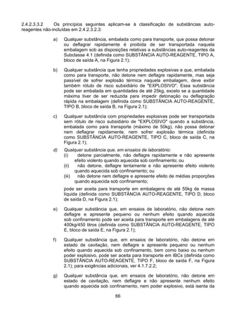 66
2.4.2.3.3.2 Os princípios seguintes aplicam-se à classificação de substâncias auto-
reagentes não-incluídas em 2.4.2.3.2.3:
a) Qualquer substância, embalada como para transporte, que possa detonar
ou deflagrar rapidamente é proibida de ser transportada naquela
embalagem sob as disposições relativas a substâncias auto-reagentes da
Subclasse 4.1 (definida como SUBSTÂNCIA AUTO-REAGENTE, TIPO A,
bloco de saída A, na Figura 2.1);
b) Qualquer substância que tenha propriedades explosivas e que, embalada
como para transporte, não detone nem deflagre rapidamente, mas seja
passível de sofrer explosão térmica naquela embalagem, deve exibir
também rótulo de risco subsidiário de "EXPLOSIVO". Essa substância
pode ser embalada em quantidades de até 25kg, exceto se a quantidade
máxima tiver de ser reduzida para impedir detonação ou deflagração
rápida na embalagem (definida como SUBSTÂNCIA AUTO-REAGENTE,
TIPO B, bloco de saída B, na Figura 2.1);
c) Qualquer substância com propriedades explosivas pode ser transportada
sem rótulo de risco subsidiário de "EXPLOSIVO" quando a substância,
embalada como para transporte (máximo de 50kg), não possa detonar
nem deflagrar rapidamente, nem sofrer explosão térmica (definida
como SUBSTÂNCIA AUTO-REAGENTE, TIPO C, bloco de saída C, na
Figura 2.1);
d) Qualquer substância que, em ensaios de laboratório:
(i) detone parcialmente, não deflagre rapidamente e não apresente
efeito violento quando aquecida sob confinamento; ou
(ii) não detone, deflagre lentamente e não apresente efeito violento
quando aquecida sob confinamento; ou
(iii) não detone nem deflagre e apresente efeito de médias proporções
quando aquecida sob confinamento;
pode ser aceita para transporte em embalagens de até 50kg de massa
líquida (definida como SUBSTÂNCIA AUTO-REAGENTE, TIPO D, bloco
de saída D, na Figura 2.1);
e) Qualquer substância que, em ensaios de laboratório, não detone nem
deflagre e apresente pequeno ou nenhum efeito quando aquecida
sob confinamento pode ser aceita para transporte em embalagens de até
400kg/450 litros (definida como SUBSTÂNCIA AUTO-REAGENTE, TIPO
E, bloco de saída E, na Figura 2.1);
f) Qualquer substância que, em ensaios de laboratório, não detone em
estado de cavitação, nem deflagre e apresente pequeno ou nenhum
efeito quando aquecida sob confinamento, bem como baixo ou nenhum
poder explosivo, pode ser aceita para transporte em IBCs (definida como
SUBSTÂNCIA AUTO-REAGENTE, TIPO F, bloco de saída F, na Figura
2.1); para exigências adicionais, ver 4.1.7.2.2;
g) Qualquer substância que, em ensaios de laboratório, não detone em
estado de cavitação, nem deflagre e não apresente nenhum efeito
quando aquecida sob confinamento, nem poder explosivo, está isenta da
 