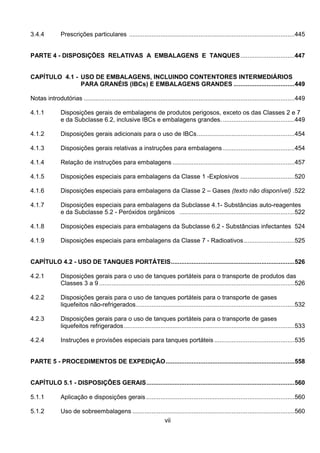 vii
3.4.4 Prescrições particulares ...............................................................................................445
PARTE 4 - DISPOSIÇÕES RELATIVAS A EMBALAGENS E TANQUES...............................447
CAPÍTULO 4.1 - USO DE EMBALAGENS, INCLUINDO CONTENTORES INTERMEDIÁRIOS
PARA GRANÉIS (IBCs) E EMBALAGENS GRANDES ...................................449
Notas introdutórias .........................................................................................................................449
4.1.1 Disposições gerais de embalagens de produtos perigosos, exceto os das Classes 2 e 7
e da Subclasse 6.2, inclusive IBCs e embalagens grandes. .........................................449
4.1.2 Disposições gerais adicionais para o uso de IBCs........................................................454
4.1.3 Disposições gerais relativas a instruções para embalagens .........................................454
4.1.4 Relação de instruções para embalagens ......................................................................457
4.1.5 Disposições especiais para embalagens da Classe 1 -Explosivos ...............................520
4.1.6 Disposições especiais para embalagens da Classe 2 – Gases (texto não disponível) .522
4.1.7 Disposições especiais para embalagens da Subclasse 4.1- Substâncias auto-reagentes
e da Subclasse 5.2 - Peróxidos orgânicos ..................................................................522
4.1.8 Disposições especiais para embalagens da Subclasse 6.2 - Substâncias infectantes 524
4.1.9 Disposições especiais para embalagens da Classe 7 - Radioativos.............................525
CAPÍTULO 4.2 - USO DE TANQUES PORTÁTEIS.......................................................................526
4.2.1 Disposições gerais para o uso de tanques portáteis para o transporte de produtos das
Classes 3 a 9 ................................................................................................................526
4.2.2 Disposições gerais para o uso de tanques portáteis para o transporte de gases
liquefeitos não-refrigerados...........................................................................................532
4.2.3 Disposições gerais para o uso de tanques portáteis para o transporte de gases
liquefeitos refrigerados..................................................................................................533
4.2.4 Instruções e provisões especiais para tanques portáteis ..............................................535
PARTE 5 - PROCEDIMENTOS DE EXPEDIÇÃO..........................................................................558
CAPÍTULO 5.1 - DISPOSIÇÕES GERAIS.....................................................................................560
5.1.1 Aplicação e disposições gerais .....................................................................................560
5.1.2 Uso de sobreembalagens .............................................................................................560
 