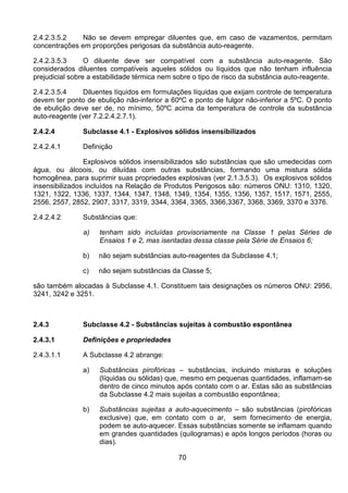 70
2.4.2.3.5.2 Não se devem empregar diluentes que, em caso de vazamentos, permitam
concentrações em proporções perigosas da substância auto-reagente.
2.4.2.3.5.3 O diluente deve ser compatível com a substância auto-reagente. São
considerados diluentes compatíveis aqueles sólidos ou líquidos que não tenham influência
prejudicial sobre a estabilidade térmica nem sobre o tipo de risco da substância auto-reagente.
2.4.2.3.5.4 Diluentes líquidos em formulações líquidas que exijam controle de temperatura
devem ter ponto de ebulição não-inferior a 60ºC e ponto de fulgor não-inferior a 5ºC. O ponto
de ebulição deve ser de, no mínimo, 50ºC acima da temperatura de controle da substância
auto-reagente (ver 7.2.2.4.2.7.1).
2.4.2.4 Subclasse 4.1 - Explosivos sólidos insensibilizados
2.4.2.4.1 Definição
Explosivos sólidos insensibilizados são substâncias que são umedecidas com
água, ou álcoois, ou diluídas com outras substâncias, formando uma mistura sólida
homogênea, para suprimir suas propriedades explosivas (ver 2.1.3.5.3). Os explosivos sólidos
insensibilizados incluídos na Relação de Produtos Perigosos são: números ONU: 1310, 1320,
1321, 1322, 1336, 1337, 1344, 1347, 1348, 1349, 1354, 1355, 1356, 1357, 1517, 1571, 2555,
2556, 2557, 2852, 2907, 3317, 3319, 3344, 3364, 3365, 3366,3367, 3368, 3369, 3370 e 3376.
2.4.2.4.2 Substâncias que:
a) tenham sido incluídas provisoriamente na Classe 1 pelas Séries de
Ensaios 1 e 2, mas isentadas dessa classe pela Série de Ensaios 6;
b) não sejam substâncias auto-reagentes da Subclasse 4.1;
c) não sejam substâncias da Classe 5;
são também alocadas à Subclasse 4.1. Constituem tais designações os números ONU: 2956,
3241, 3242 e 3251.
2.4.3 Subclasse 4.2 - Substâncias sujeitas à combustão espontânea
2.4.3.1 Definições e propriedades
2.4.3.1.1 A Subclasse 4.2 abrange:
a) Substâncias pirofóricas – substâncias, incluindo misturas e soluções
(líquidas ou sólidas) que, mesmo em pequenas quantidades, inflamam-se
dentro de cinco minutos após contato com o ar. Estas são as substâncias
da Subclasse 4.2 mais sujeitas a combustão espontânea;
b) Substâncias sujeitas a auto-aquecimento – são substâncias (pirofóricas
exclusive) que, em contato com o ar, sem fornecimento de energia,
podem se auto-aquecer. Essas substâncias somente se inflamam quando
em grandes quantidades (quilogramas) e após longos períodos (horas ou
dias).
 