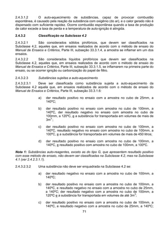 71
2.4.3.1.2 O auto-aquecimento de substâncias, capaz de provocar combustão
espontânea, é causado pela reação da substância com oxigênio (do ar), e o calor gerado não é
dispersado com suficiente rapidez. Ocorre combustão espontânea quando a taxa de produção
de calor excede a taxa de perda e a temperatura de auto-ignição é atingida.
2.4.3.2 Classificação na Subclasse 4.2
2.4.3.2.1 São considerados sólidos pirofóricos, que devem ser classificados na
Subclasse 4.2, aqueles que, em ensaios realizados de acordo com o método de ensaio do
Manual de Ensaios e Critérios, Parte III, subseção 33.3.1.4, a amostra se inflamar em um dos
ensaios.
2.4.3.2.2 São considerados líquidos pirofóricos que devem ser classificados na
Subclasse 4.2, aqueles que, em ensaios realizados de acordo com o método de ensaio do
Manual de Ensaios e Critérios, Parte III, subseção 33.3.1.5, se inflamarem na primeira parte do
ensaio, ou se ocorrer ignição ou carbonização do papel de filtro.
2.4.3.2.3 Substâncias sujeitas a auto-aquecimento
2.4.3.2.3.1 Deve ser classificada como substância sujeita a auto-aquecimento da
Subclasse 4.2 aquela que, em ensaios realizados de acordo com o método de ensaio do
Manual de Ensaios e Critérios, Parte III, subseção 33.3.1.6:
a) der resultado positivo no ensaio com a amostra no cubo de 25mm, a
140ºC;
b) der resultado positivo no ensaio com amostra no cubo de 100mm, a
140ºC, der resultado negativo no ensaio com amostra no cubo de
100mm, a 120ºC, e a substância for transportada em volumes de mais de
3m
3
;
c) der resultado positivo no ensaio com amostra no cubo de 100mm, a
140ºC, resultado negativo no ensaio com amostra no cubo de 100mm, a
100ºC, e a substância for transportada em volumes de mais de 450 litros;
d) der resultado positivo no ensaio com amostra no cubo de 100mm, a
140ºC, e resultado positivo com amostra no cubo de 100mm, a 100ºC.
Nota 1: Substâncias auto-reagentes, exceto as do tipo G, que apresentem resultado positivo
com esse método de ensaio, não devem ser classificadas na Subclasse 4.2, mas na Subclasse
4.1 (ver 2.4.2.3.1.1).
2.4.3.2.3.2 Uma substância não deve ser enquadrada na Subclasse 4.2 se:
a) der resultado negativo no ensaio com a amostra no cubo de 100mm, a
140ºC;
b) der resultado positivo no ensaio com a amostra no cubo de 100mm, a
140ºC, e resultado negativo no ensaio com a amostra no cubo de 25mm,
a 140ºC; der resultado negativo com a amostra no cubo de 100mm, a
120ºC e a substância for transportada em volumes de até 3m
3
;
c) der resultado positivo no ensaio com a amostra no cubo de 100mm, a
140ºC, e resultado negativo com a amostra no cubo de 25mm, a 140ºC;
 