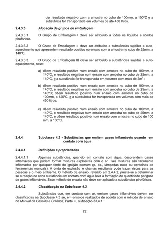 72
der resultado negativo com a amostra no cubo de 100mm, a 100ºC e a
substância for transportada em volumes de até 450 litros.
2.4.3.3 Alocação de grupos de embalagem
2.4.3.3.1 O Grupo de Embalagem I deve ser atribuído a todos os líquidos e sólidos
pirofóricos.
2.4.3.3.2 O Grupo de Embalagem II deve ser atribuído a substâncias sujeitas a auto-
aquecimento que apresentem resultado positivo no ensaio com a amostra no cubo de 25mm, a
140ºC.
2.4.3.3.3 O Grupo de Embalagem III deve ser atribuído a substâncias sujeitas a auto-
aquecimento, caso:
a) dêem resultado positivo num ensaio com amostra no cubo de 100mm, a
140ºC, e resultado negativo num ensaio com amostra no cubo de 25mm, a
140ºC, e a substância for transportada em volumes com mais de 3m3
;
b) dêem resultado positivo num ensaio com amostra no cubo de 100mm, a
140ºC, e resultado negativo num ensaio com amostra no cubo de 25mm, a
140ºC; dêem resultado positivo num ensaio com amostra no cubo de
100mm, a 120ºC, e a substância for transportada em volumes com mais de
450 litros;
c) dêem resultado positivo num ensaio com amostra no cubo de 100mm, a
140ºC, e resultado negativo num ensaio com amostra no cubo de 25mm, a
140ºC, e dêem resultado positivo num ensaio com amostra no cubo de 100
mm, a 100ºC.
2.4.4 Subclasse 4.3 - Substâncias que emitem gases inflamáveis quando em
contato com água
2.4.4.1 Definições e propriedades
2.4.4.1.1 Algumas substâncias, quando em contato com água, desprendem gases
inflamáveis que podem formar misturas explosivas com o ar. Tais misturas são facilmente
inflamadas por qualquer fonte de ignição comum (p. ex., lâmpadas nuas ou centelhas de
ferramentas manuais). A onda de explosão e chamas resultante pode trazer riscos para as
pessoas e o meio ambiente. O método de ensaio, referido em 2.4.4.2, presta-se a determinar
se a reação de certa substância em contato com água leva à formação de quantidade perigosa
de gases inflamáveis. Esse método de ensaio não deve ser aplicado a substâncias pirofóricas.
2.4.4.2 Classificação na Subclasse 4.3
Substâncias que, em contato com ar, emitem gases inflamáveis devem ser
classificadas na Subclasse 4.3 se, em ensaios realizados de acordo com o método de ensaio
do Manual de Ensaios e Critérios, Parte III, subseção 33.4.1:
 