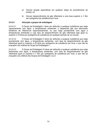 73
a) Ocorrer ignição espontânea em qualquer etapa do procedimento de
ensaio; ou
b) Houver desprendimento de gás inflamável a uma taxa superior a 1 litro
por quilograma da substância por hora.
2.4.4.3 Alocação a grupos de embalagem
2.4.4.3.1 O Grupo de Embalagem I deve ser atribuído a qualquer substância que reaja
vigorosamente com água, a temperaturas ambientes, e desprenda gás que demonstre
tendência de inflamar-se espontaneamente, ou que reaja prontamente com água a
temperaturas ambientes e cuja taxa de desprendimento de gás inflamável seja igual ou
superior a 10 litros por quilograma de substância em qualquer período de um minuto.
2.4.4.3.2 O Grupo de Embalagem II deve ser atribuído a qualquer substância que reaja
prontamente com água, a temperaturas ambientes, com taxa de desprendimento de gás
inflamável igual ou superior a 20 litros por quilograma de substância por hora, e que não se
enquadre nos critérios do Grupo de Embalagem I.
2.4.4.3.3 O Grupo de Embalagem III deve ser atribuído a qualquer substância que reaja
lentamente com água, a temperaturas ambientes, com taxa de desprendimento de gás
inflamável igual ou superior a 1 litro por quilograma de substância por hora, e que não se
enquadre nos critérios dos Grupos de Embalagem I ou II.
 