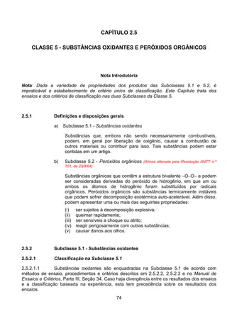 74
CAPÍTULO 2.5
CLASSE 5 - SUBSTÂNCIAS OXIDANTES E PERÓXIDOS ORGÂNICOS
Nota Introdutória
Nota: Dada a variedade de propriedades dos produtos das Subclasses 5.1 e 5.2, é
impraticável o estabelecimento de critério único de classificação. Este Capítulo trata dos
ensaios e dos critérios de classificação nas duas Subclasses da Classe 5.
2.5.1 Definições e disposições gerais
a) Subclasse 5.1 - Substâncias oxidantes
Substâncias que, embora não sendo necessariamente combustíveis,
podem, em geral por liberação de oxigênio, causar a combustão de
outros materiais ou contribuir para isso. Tais substâncias podem estar
contidas em um artigo.
b) Subclasse 5.2 - Peróxidos orgânicos (Alínea alterada pela Resolução ANTT n.º
701, de 25/8/04)
Substâncias orgânicas que contêm a estrutura bivalente −O−O− e podem
ser consideradas derivadas do peróxido de hidrogênio, em que um ou
ambos os átomos de hidrogênio foram substituídos por radicais
orgânicos. Peróxidos orgânicos são substâncias termicamente instáveis
que podem sofrer decomposição exotérmica auto-acelerável. Além disso,
podem apresentar uma ou mais das seguintes propriedades:
(i) ser sujeitos à decomposição explosiva;
(ii) queimar rapidamente;
(iii) ser sensíveis a choque ou atrito;
(iv) reagir perigosamente com outras substâncias;
(v) causar danos aos olhos.
2.5.2 Subclasse 5.1 - Substâncias oxidantes
2.5.2.1 Classificação na Subclasse 5.1
2.5.2.1.1 Substâncias oxidantes são enquadradas na Subclasse 5.1 de acordo com
métodos de ensaio, procedimentos e critérios descritos em 2.5.2.2, 2.5.2.3 e no Manual de
Ensaios e Critérios, Parte III, Seção 34. Caso haja divergência entre os resultados dos ensaios
e a classificação baseada na experiência, esta tem precedência sobre os resultados dos
ensaios.
 