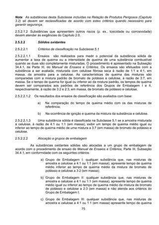 75
Nota: As substâncias desta Subclasse incluídas na Relação de Produtos Perigosos (Capítulo
3.2) só devem ser reclassificadas de acordo com estes critérios quando necessário para
garantir segurança.
2.5.2.1.2 Substâncias que apresentem outros riscos (p. ex., toxicidade ou corrosividade)
devem atender às exigências do Capítulo 2.0.
2.5.2.2 Sólidos oxidantes
2.5.2.2.1 Critérios de classificação na Subclasse 5.1
2.5.2.2.1.1 Ensaios são realizados para medir o potencial da substância sólida de
aumentar a taxa de queima ou a intensidade de queima de uma substância combustível
quando as duas são completamente misturadas. O procedimento é apresentado na Subseção
34.4.1, da Parte III, do Manual de Ensaios e Critérios. Os ensaios são efetuados com a
substância a ser avaliada, misturada com celulose fibrosa seca à razão de 1:1 e 4:1, em
massa, da amostra para a celulose. As características de queima das misturas são
comparadas com a mistura padrão de bromato de potássio e celulose, à razão de 3:7, em
massa. Se o tempo de queima for igual ou inferior ao da mistura padrão, os tempos de queima
devem ser comparados aos padrões de referência dos Grupos de Embalagem I e II,
respectivamente, à razão de 3:2 e 2:3, em massa, de bromato de potássio e celulose.
2.5.2.2.1.2 Os resultados dos ensaios de classificação são avaliados com base:
a) Na comparação do tempo de queima médio com os das misturas de
referência;
b) Na ocorrência de ignição e queima da mistura da substância e celulose.
2.5.2.2.1.3 Uma substância sólida é classificada na Subclasse 5.1 se a amostra misturada
à celulose, à razão de 4:1 ou 1:1 (em massa), exibir um tempo de queima médio igual ou
inferior ao tempo de queima médio de uma mistura a 3:7 (em massa) de bromato de potássio e
celulose.
2.5.2.2.2 Alocação a grupos de embalagem
As substâncias oxidantes sólidas são alocadas a um grupo de embalagem de
acordo com o procedimento de ensaio do Manual de Ensaios e Critérios, Parte III, Subseção
34.4.1, em conformidade com os seguintes critérios:
a) Grupo de Embalagem I: qualquer substância que, nas misturas de
amostra e celulose a 4:1 ou 1:1 (em massa), apresente tempo de queima
médio inferior ao tempo de queima médio da mistura de bromato de
potássio e celulose a 3:2 (em massa);
b) Grupo de Embalagem II: qualquer substância que, nas misturas de
amostra e celulose a 4:1 ou 1:1 (em massa), apresente tempo de queima
médio igual ou inferior ao tempo de queima médio da mistura de bromato
de potássio e celulose a 2:3 (em massa) e não atenda aos critérios do
Grupo de Embalagem I;
c) Grupo de Embalagem III: qualquer substância que, nas misturas de
amostra e celulose a 4:1 ou 1:1 (em massa) apresente tempo de queima
 