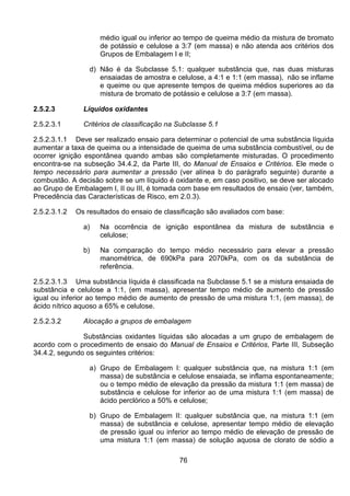 76
médio igual ou inferior ao tempo de queima médio da mistura de bromato
de potássio e celulose a 3:7 (em massa) e não atenda aos critérios dos
Grupos de Embalagem I e II;
d) Não é da Subclasse 5.1: qualquer substância que, nas duas misturas
ensaiadas de amostra e celulose, a 4:1 e 1:1 (em massa), não se inflame
e queime ou que apresente tempos de queima médios superiores ao da
mistura de bromato de potássio e celulose a 3:7 (em massa).
2.5.2.3 Líquidos oxidantes
2.5.2.3.1 Critérios de classificação na Subclasse 5.1
2.5.2.3.1.1 Deve ser realizado ensaio para determinar o potencial de uma substância líquida
aumentar a taxa de queima ou a intensidade de queima de uma substância combustível, ou de
ocorrer ignição espontânea quando ambas são completamente misturadas. O procedimento
encontra-se na subseção 34.4.2, da Parte III, do Manual de Ensaios e Critérios. Ele mede o
tempo necessário para aumentar a pressão (ver alínea b do parágrafo seguinte) durante a
combustão. A decisão sobre se um líquido é oxidante e, em caso positivo, se deve ser alocado
ao Grupo de Embalagem I, II ou III, é tomada com base em resultados de ensaio (ver, também,
Precedência das Características de Risco, em 2.0.3).
2.5.2.3.1.2 Os resultados do ensaio de classificação são avaliados com base:
a) Na ocorrência de ignição espontânea da mistura de substância e
celulose;
b) Na comparação do tempo médio necessário para elevar a pressão
manométrica, de 690kPa para 2070kPa, com os da substância de
referência.
2.5.2.3.1.3 Uma substância líquida é classificada na Subclasse 5.1 se a mistura ensaiada de
substância e celulose a 1:1, (em massa), apresentar tempo médio de aumento de pressão
igual ou inferior ao tempo médio de aumento de pressão de uma mistura 1:1, (em massa), de
ácido nítrico aquoso a 65% e celulose.
2.5.2.3.2 Alocação a grupos de embalagem
Substâncias oxidantes líquidas são alocadas a um grupo de embalagem de
acordo com o procedimento de ensaio do Manual de Ensaios e Critérios, Parte III, Subseção
34.4.2, segundo os seguintes critérios:
a) Grupo de Embalagem I: qualquer substância que, na mistura 1:1 (em
massa) de substância e celulose ensaiada, se inflama espontaneamente;
ou o tempo médio de elevação da pressão da mistura 1:1 (em massa) de
substância e celulose for inferior ao de uma mistura 1:1 (em massa) de
ácido perclórico a 50% e celulose;
b) Grupo de Embalagem II: qualquer substância que, na mistura 1:1 (em
massa) de substância e celulose, apresentar tempo médio de elevação
de pressão igual ou inferior ao tempo médio de elevação de pressão de
uma mistura 1:1 (em massa) de solução aquosa de clorato de sódio a
 