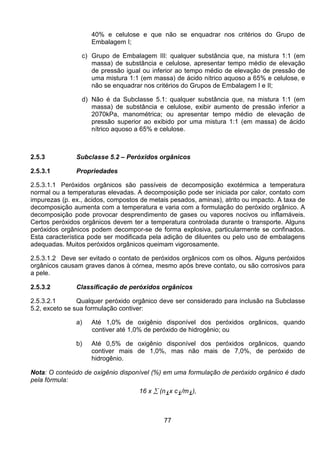 77
40% e celulose e que não se enquadrar nos critérios do Grupo de
Embalagem I;
c) Grupo de Embalagem III: qualquer substância que, na mistura 1:1 (em
massa) de substância e celulose, apresentar tempo médio de elevação
de pressão igual ou inferior ao tempo médio de elevação de pressão de
uma mistura 1:1 (em massa) de ácido nítrico aquoso a 65% e celulose, e
não se enquadrar nos critérios do Grupos de Embalagem I e II;
d) Não é da Subclasse 5.1: qualquer substância que, na mistura 1:1 (em
massa) de substância e celulose, exibir aumento de pressão inferior a
2070kPa, manométrica; ou apresentar tempo médio de elevação de
pressão superior ao exibido por uma mistura 1:1 (em massa) de ácido
nítrico aquoso a 65% e celulose.
2.5.3 Subclasse 5.2 – Peróxidos orgânicos
2.5.3.1 Propriedades
2.5.3.1.1 Peróxidos orgânicos são passíveis de decomposição exotérmica a temperatura
normal ou a temperaturas elevadas. A decomposição pode ser iniciada por calor, contato com
impurezas (p. ex., ácidos, compostos de metais pesados, aminas), atrito ou impacto. A taxa de
decomposição aumenta com a temperatura e varia com a formulação do peróxido orgânico. A
decomposição pode provocar desprendimento de gases ou vapores nocivos ou inflamáveis.
Certos peróxidos orgânicos devem ter a temperatura controlada durante o transporte. Alguns
peróxidos orgânicos podem decompor-se de forma explosiva, particularmente se confinados.
Esta característica pode ser modificada pela adição de diluentes ou pelo uso de embalagens
adequadas. Muitos peróxidos orgânicos queimam vigorosamente.
2.5.3.1.2 Deve ser evitado o contato de peróxidos orgânicos com os olhos. Alguns peróxidos
orgânicos causam graves danos à córnea, mesmo após breve contato, ou são corrosivos para
a pele.
2.5.3.2 Classificação de peróxidos orgânicos
2.5.3.2.1 Qualquer peróxido orgânico deve ser considerado para inclusão na Subclasse
5.2, exceto se sua formulação contiver:
a) Até 1,0% de oxigênio disponível dos peróxidos orgânicos, quando
contiver até 1,0% de peróxido de hidrogênio; ou
b) Até 0,5% de oxigênio disponível dos peróxidos orgânicos, quando
contiver mais de 1,0%, mas não mais de 7,0%, de peróxido de
hidrogênio.
Nota: O conteúdo de oxigênio disponível (%) em uma formulação de peróxido orgânico é dado
pela fórmula:
16 x ∑ (nix ci/mi),
 