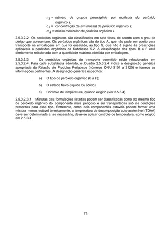 78
ni = número de grupos peroxigênio por molécula do peróxido
orgânico i;
ci = concentração (% em massa) de peróxido orgânico i;
mi = massa molecular de peróxido orgânico i.
2.5.3.2.2 Os peróxidos orgânicos são classificados em sete tipos, de acordo com o grau de
perigo que apresentam. Os peróxidos orgânicos vão do tipo A, que não pode ser aceito para
transporte na embalagem em que foi ensaiado, ao tipo G, que não é sujeito às prescrições
aplicáveis a peróxidos orgânicos da Subclasse 5.2. A classificação dos tipos B a F está
diretamente relacionada com a quantidade máxima admitida por embalagem.
2.5.3.2.3 Os peróxidos orgânicos de transporte permitido estão relacionados em
2.5.3.2.4. Para cada substância admitida, o Quadro 2.5.3.2.4 indica a designação genérica
apropriada da Relação de Produtos Perigosos (números ONU 3101 a 3120) e fornece as
informações pertinentes. A designação genérica especifica:
a) O tipo do peróxido orgânico (B a F);
b) O estado físico (líquido ou sólido);
c) Controle de temperatura, quando exigido (ver 2.5.3.4).
2.5.3.2.3.1 Misturas das formulações listadas podem ser classificadas como do mesmo tipo
de peróxido orgânico do componente mais perigoso e ser transportadas sob as condições
prescritas para esse tipo. Entretanto, como dois componentes estáveis podem formar uma
mistura menos estável termicamente, a temperatura de decomposição auto-acelerável (TDAA)
deve ser determinada e, se necessário, deve-se aplicar controle de temperatura, como exigido
em 2.5.3.4.
 