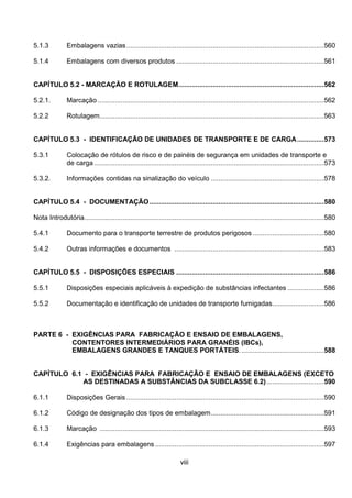 viii
5.1.3 Embalagens vazias.......................................................................................................560
5.1.4 Embalagens com diversos produtos .............................................................................561
CAPÍTULO 5.2 - MARCAÇÃO E ROTULAGEM............................................................................562
5.2.1. Marcação ......................................................................................................................562
5.2.2 Rotulagem.....................................................................................................................563
CAPÍTULO 5.3 - IDENTIFICAÇÃO DE UNIDADES DE TRANSPORTE E DE CARGA..............573
5.3.1 Colocação de rótulos de risco e de painéis de segurança em unidades de transporte e
de carga........................................................................................................................573
5.3.2. Informações contidas na sinalização do veículo ...........................................................578
CAPÍTULO 5.4 - DOCUMENTAÇÃO...........................................................................................580
Nota Introdutória.............................................................................................................................580
5.4.1 Documento para o transporte terrestre de produtos perigosos .....................................580
5.4.2 Outras informações e documentos ..............................................................................583
CAPÍTULO 5.5 - DISPOSIÇÕES ESPECIAIS .............................................................................586
5.5.1 Disposições especiais aplicáveis à expedição de substâncias infectantes ...................586
5.5.2 Documentação e identificação de unidades de transporte fumigadas...........................586
PARTE 6 - EXIGÊNCIAS PARA FABRICAÇÃO E ENSAIO DE EMBALAGENS,
CONTENTORES INTERMEDIÁRIOS PARA GRANÉIS (IBCs),
EMBALAGENS GRANDES E TANQUES PORTÁTEIS............................................588
CAPÍTULO 6.1 - EXIGÊNCIAS PARA FABRICAÇÃO E ENSAIO DE EMBALAGENS (EXCETO
AS DESTINADAS A SUBSTÂNCIAS DA SUBCLASSE 6.2)..............................590
6.1.1 Disposições Gerais .......................................................................................................590
6.1.2 Código de designação dos tipos de embalagem...........................................................591
6.1.3 Marcação .....................................................................................................................593
6.1.4 Exigências para embalagens ........................................................................................597
 