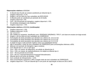 86
Observações relativas a 2.5.3.2.4:
1. O diluente tipo B pode ser sempre substituído por diluente tipo A.
2. Oxigênio disponível ≤ 4,7%.
3. Exigido o uso de rótulo de risco subsidiário de EXPLOSIVO.
4. O diluente pode ser substituído por peróxido de di-t-butila.
5. Oxigênio disponível ≤ 9%.
6. Com ≤ 9% de peróxido de hidrogênio; oxigênio disponível ≤ 10%.
7. Só admitidas embalagens não-metálicas.
8. Oxigênio disponível > 10%.
Observações relativas a 2.5.3.2.4, (continuação):
9. Oxigênio disponível ≤ 10%.
10. Oxigênio disponível ≤ 8,2%.
11. Ver 2.5.3.2.5.1.
12. Até 2.000kg por recipiente, classificado como PERÓXIDO ORGÂNICO, TIPO F, com base em ensaios em larga escala.
13. Exigido o uso de rótulo de risco subsidiário de CORROSIVO.
14. Formulações de ácido peracético que atendam aos critérios de 2.5.3.3.2 (d).
15. Formulações de ácido peracético que atendam aos critérios de 2.5.3.3.2 (e).
16. Formulações de ácido peracético que atendam aos critérios de 2.5.3.3.2 (f).
17. A adição de água a este peróxido orgânico reduz sua estabilidade térmica.
18. Não é necessário o rótulo de risco subsidiário de CORROSIVO para concentrações inferiores a 80%.
19. Misturas com peróxido de hidrogênio, água e ácido(s).
20. Com diluente tipo A, com ou sem água.
21. Com ≥ 36%, em massa, de etilbenzeno, em adição ao diluente tipo A.
22. Com ≥ 19%, em massa, de metilisobutilcetona, em adição ao diluente tipo A.
23. Com < 6% de peróxido de di-t-butila.
24. Com ≤ 8% de 1-isopropil-hidroperóxi-4-isopropil-hidroxibenzeno.
25. Diluente tipo B com ponto de ebulição >110ºC.
26. Com conteúdo de hidroperóxidos < 0,5%.
27. Para concentrações superiores a 56% é exigido rótulo de risco subsidiário de CORROSIVO.
28. Oxigênio disponível ≤ 7,6%.em diluente tipo A com ponto de vaporização na faixa de 200 a 260ºC
 