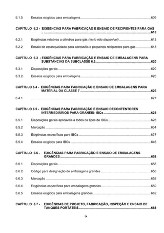 ix
6.1.5 Ensaios exigidos para embalagens...............................................................................609
CAPÍTULO 6.2 - EXIGÊNCIAS PARA FABRICAÇÃO E ENSAIO DE RECIPIENTES PARA GÁS
.. ........................................................................................................................618
6.2.1 Exigências relativas a cilindros para gás (texto não disponível)....................................618
6.2.2 Ensaio de estanqueidade para aerossóis e pequenos recipientes para gás.................618
CAPÍTULO 6.3 - EXIGÊNCIAS PARA FABRICAÇÃO E ENSAIO DE EMBALAGENS PARA
SUBSTÂNCIAS DA SUBCLASSE 6.2..............................................................620
6.3.1 Disposições gerais........................................................................................................620
6.3.2. Ensaios exigidos para embalagens...............................................................................620
CAPÍTULO 6.4 - EXIGÊNCIAS PARA FABRICAÇÃO E ENSAIO DE EMBALAGENS PARA
MATERIAL DA CLASSE 7 ...............................................................................626
6.4.1 ......................................................................................................................................627
CAPÍTULO 6.5 - EXIGÊNCIAS PARA FABRICAÇÃO E ENSAIO DECONTENTORES
INTERMEDIÁRIOS PARA GRANÉIS- IBCs.....................................................628
6.5.1 Disposições gerais aplicáveis a todos os tipos de IBCs................................................628
6.5.2 Marcação ......................................................................................................................634
6.5.3 Exigências específicas para IBCs.................................................................................637
6.5.4 Ensaios exigidos para IBCs ..........................................................................................646
CAPÍTULO 6.6 - EXIGÊNCIAS PARA FABRICAÇÃO E ENSAIO DE EMBALAGENS
GRANDES......................................................................................................658
6.6.1 Disposições gerais........................................................................................................658
6.6.2 Código para designação de embalagens grandes ........................................................658
6.6.3 Marcação ......................................................................................................................658
6.6.4 Exigências específicas para embalagens grandes........................................................659
6.6.5 Ensaios exigidos para embalagens grandes.................................................................662
CAPÍTULO 6.7 - EXIGÊNCIAS DE PROJETO, FABRICAÇÃO, INSPEÇÃO E ENSAIO DE
TANQUES PORTÁTEIS.................................................................................668
 