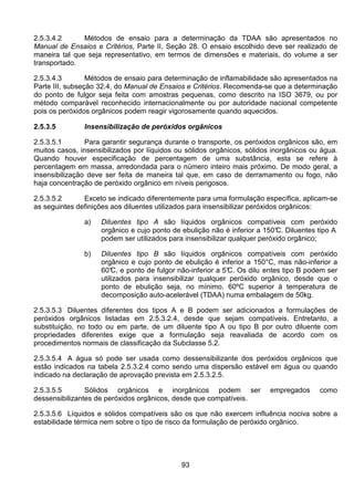 93
2.5.3.4.2 Métodos de ensaio para a determinação da TDAA são apresentados no
Manual de Ensaios e Critérios, Parte II, Seção 28. O ensaio escolhido deve ser realizado de
maneira tal que seja representativo, em termos de dimensões e materiais, do volume a ser
transportado.
2.5.3.4.3 Métodos de ensaio para determinação de inflamabilidade são apresentados na
Parte III, subseção 32.4, do Manual de Ensaios e Critérios. Recomenda-se que a determinação
do ponto de fulgor seja feita com amostras pequenas, como descrito na ISO 3679, ou por
método comparável reconhecido internacionalmente ou por autoridade nacional competente
pois os peróxidos orgânicos podem reagir vigorosamente quando aquecidos.
2.5.3.5 Insensibilização de peróxidos orgânicos
2.5.3.5.1 Para garantir segurança durante o transporte, os peróxidos orgânicos são, em
muitos casos, insensibilizados por líquidos ou sólidos orgânicos, sólidos inorgânicos ou água.
Quando houver especificação de percentagem de uma substância, esta se refere à
percentagem em massa, arredondada para o número inteiro mais próximo. De modo geral, a
insensibilização deve ser feita de maneira tal que, em caso de derramamento ou fogo, não
haja concentração de peróxido orgânico em níveis perigosos.
2.5.3.5.2 Exceto se indicado diferentemente para uma formulação específica, aplicam-se
as seguintes definições aos diluentes utilizados para insensibilizar peróxidos orgânicos:
a) Diluentes tipo A são líquidos orgânicos compatíveis com peróxido
orgânico e cujo ponto de ebulição não é inferior a 150°C. Diluentes tipo A
podem ser utilizados para insensibilizar qualquer peróxido orgânico;
b) Diluentes tipo B são líquidos orgânicos compatíveis com peróxido
orgânico e cujo ponto de ebulição é inferior a 150°C, mas não-inferior a
60°C, e ponto de fulgor não-inferior a 5°C. Os dilu entes tipo B podem ser
utilizados para insensibilizar qualquer peróxido orgânico, desde que o
ponto de ebulição seja, no mínimo, 60ºC superior à temperatura de
decomposição auto-acelerável (TDAA) numa embalagem de 50kg.
2.5.3.5.3 Diluentes diferentes dos tipos A e B podem ser adicionados a formulações de
peróxidos orgânicos listadas em 2.5.3.2.4, desde que sejam compatíveis. Entretanto, a
substituição, no todo ou em parte, de um diluente tipo A ou tipo B por outro diluente com
propriedades diferentes exige que a formulação seja reavaliada de acordo com os
procedimentos normais de classificação da Subclasse 5.2.
2.5.3.5.4 A água só pode ser usada como dessensibilizante dos peróxidos orgânicos que
estão indicados na tabela 2.5.3.2.4 como sendo uma dispersão estável em água ou quando
indicado na declaração de aprovação prevista em 2.5.3.2.5.
2.5.3.5.5 Sólidos orgânicos e inorgânicos podem ser empregados como
dessensibilizantes de peróxidos orgânicos, desde que compatíveis.
2.5.3.5.6 Líquidos e sólidos compatíveis são os que não exercem influência nociva sobre a
estabilidade térmica nem sobre o tipo de risco da formulação de peróxido orgânico.
 