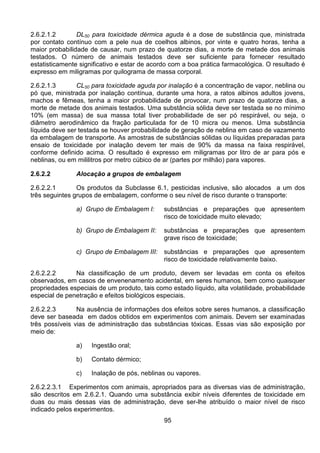 95
2.6.2.1.2 DL50 para toxicidade dérmica aguda é a dose de substância que, ministrada
por contato contínuo com a pele nua de coelhos albinos, por vinte e quatro horas, tenha a
maior probabilidade de causar, num prazo de quatorze dias, a morte de metade dos animais
testados. O número de animais testados deve ser suficiente para fornecer resultado
estatisticamente significativo e estar de acordo com a boa prática farmacológica. O resultado é
expresso em miligramas por quilograma de massa corporal.
2.6.2.1.3 CL50 para toxicidade aguda por inalação é a concentração de vapor, neblina ou
pó que, ministrada por inalação contínua, durante uma hora, a ratos albinos adultos jovens,
machos e fêmeas, tenha a maior probabilidade de provocar, num prazo de quatorze dias, a
morte de metade dos animais testados. Uma substância sólida deve ser testada se no mínimo
10% (em massa) de sua massa total tiver probabilidade de ser pó respirável, ou seja, o
diâmetro aerodinâmico da fração particulada for de 10 micra ou menos. Uma substância
líquida deve ser testada se houver probabilidade de geração de neblina em caso de vazamento
da embalagem de transporte. As amostras de substâncias sólidas ou líquidas preparadas para
ensaio de toxicidade por inalação devem ter mais de 90% da massa na faixa respirável,
conforme definido acima. O resultado é expresso em miligramas por litro de ar para pós e
neblinas, ou em mililitros por metro cúbico de ar (partes por milhão) para vapores.
2.6.2.2 Alocação a grupos de embalagem
2.6.2.2.1 Os produtos da Subclasse 6.1, pesticidas inclusive, são alocados a um dos
três seguintes grupos de embalagem, conforme o seu nível de risco durante o transporte:
a) Grupo de Embalagem I: substâncias e preparações que apresentem
risco de toxicidade muito elevado;
b) Grupo de Embalagem II: substâncias e preparações que apresentem
grave risco de toxicidade;
c) Grupo de Embalagem III: substâncias e preparações que apresentem
risco de toxicidade relativamente baixo.
2.6.2.2.2 Na classificação de um produto, devem ser levadas em conta os efeitos
observados, em casos de envenenamento acidental, em seres humanos, bem como quaisquer
propriedades especiais de um produto, tais como estado líquido, alta volatilidade, probabilidade
especial de penetração e efeitos biológicos especiais.
2.6.2.2.3 Na ausência de informações dos efeitos sobre seres humanos, a classificação
deve ser baseada em dados obtidos em experimentos com animais. Devem ser examinadas
três possíveis vias de administração das substâncias tóxicas. Essas vias são exposição por
meio de:
a) Ingestão oral;
b) Contato dérmico;
c) Inalação de pós, neblinas ou vapores.
2.6.2.2.3.1 Experimentos com animais, apropriados para as diversas vias de administração,
são descritos em 2.6.2.1. Quando uma substância exibir níveis diferentes de toxicidade em
duas ou mais dessas vias de administração, deve ser-lhe atribuído o maior nível de risco
indicado pelos experimentos.
 