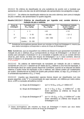 96
2.6.2.2.4 Os critérios de classificação de uma substância de acordo com a toxidade que
apresenta em cada uma das vias de administração são apresentados nos parágrafos a seguir.
2.6.2.2.4.1 Os critérios de classificação relativos às vias oral e dérmica, bem como à inalação
de pós e neblinas, são apresentados no quadro seguinte.
Quadro 2.6.2.2.4.1 Critérios de classificação por ingestão oral, contato dérmico e
inalação de pós e neblinas
Grupo de
embalagem
Toxicidade oral
DL50 (mg/kg)
Toxicidade dérmica
DL50 (mg/kg)
Toxicidade por inalação
de pós e neblinas
CL50 (mg/litro)
I ≤ 5 ≤ 40 ≤ 0,5
II > 5 - 50 > 40 - 200 > 0,5 - 2
III
(a)
Sólidos: > 50 - 200
Líquidos: > 50 - 500
> 200 - 1000 > 2 - 10
(a)
Substâncias lacrimogêneas gasosas devem ser incluídas no Grupo de Embalagem II, mesmo que
seus dados toxicológicos correspondam a valores do Grupo de Embalagem III.
Nota: Substâncias, que se enquadrem nos critérios da Classe 8 e que apresentem toxicidade à
inalação de pós e neblinas (CL50) correspondente ao Grupo de Embalagem I, só devem ser
aceitas para alocação à Subclasse 6.1 se a toxicidade à ingestão oral ou ao contato dérmico
situar-se, pelo menos, na faixa dos Grupos de Embalagem I ou II. Caso contrário, deve-se
alocar à Classe 8, se apropriado (ver nota de rodapé 1, no Capítulo 2.8). (Alterado pela Resolução ANTT
n.º 701, de 25/8/04)
2.6.2.2.4.2 Os critérios de determinação da toxicidade por inalação de pós e neblinas,
constantes em 2.6.2.2.4.1, baseiam-se em dados de CL50 relativos a uma hora de exposição, e
tal informação deve ser usada quando disponível. Entretanto, quando só se dispuser de dados
relativos a quatro horas de exposição a pós e neblinas, tais valores podem ser multiplicados
por quatro, substituindo-se os dados do quadro pelo produto obtido, ou seja, CL50 (4 horas) x 4
é considerada equivalente a CL50 (1 hora).
2.6.2.2.4.3 Líquidos que desprendam vapores tóxicos devem ser classificados num dos
grupos seguintes; onde “V” é a concentração de vapor saturado, em mililitros por metro cúbico
de ar, a 20°C e à pressão atmosférica normal:
a) Grupo de Embalagem I: se V ≥ 10 CL50 e CL50 ≤ 1.000ml/m
3
;
b) Grupo de Embalagem II: se V ≥ CL50 e CL50 ≤ 3.000ml/m
3
e não
forem atendidos os critérios do Grupo de
Embalagem I;
c) Grupo de Embalagem III
( * ):
se V ≥ 1/5 CL50 e CL50 ≤ 5.000ml/m
3
e não
forem atendidos os critérios dos Grupos de
Embalagem I e II.
(*) Gases lacrimogêneos são incluídos no Grupo de Embalagem II mesmo que seus dados
toxicológicos correspondam a valores do Grupo de Embalagem III.
 