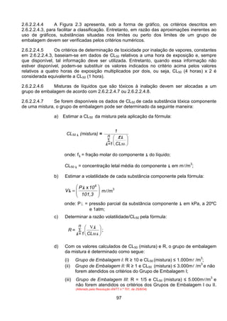 97
2.6.2.2.4.4 A Figura 2.3 apresenta, sob a forma de gráfico, os critérios descritos em
2.6.2.2.4.3, para facilitar a classificação. Entretanto, em razão das aproximações inerentes ao
uso de gráficos, substâncias situadas nos limites ou perto dos limites de um grupo de
embalagem devem ser verificadas pelos critérios numéricos.
2.6.2.2.4.5 Os critérios de determinação de toxicidade por inalação de vapores, constantes
em 2.6.2.2.4.3, baseiam-se em dados de CL50 relativos a uma hora de exposição e, sempre
que disponível, tal informação deve ser utilizada. Entretanto, quando essa informação não
estiver disponível, podem-se substituir os valores indicados no critério acima pelos valores
relativos a quatro horas de exposição multiplicados por dois, ou seja, CL50 (4 horas) x 2 é
considerada equivalente a CL50 (1 hora).
2.6.2.2.4.6 Misturas de líquidos que são tóxicos à inalação devem ser alocadas a um
grupo de embalagem de acordo com 2.6.2.2.4.7 ou 2.6.2.2.4.8.
2.6.2.2.4.7 Se forem disponíveis os dados de CL50 de cada substância tóxica componente
de uma mistura, o grupo de embalagem pode ser determinado da seguinte maneira:
a) Estimar a CL50 da mistura pela aplicação da fórmula:
CL50 i (mistura) =






Σ
i50CL
n
1=
1
fi
i
onde: fi = fração molar do componente i do líquido;
CL50 i = concentração letal média do componente i em ml/m
3
;
b) Estimar a volatilidade de cada substância componente pela fórmula:








=
101,3
10P
V
6
xi
i ml/m3
onde: Pi = pressão parcial da substância componente i em kPa, a 20ºC
e 1atm;
c) Determinar a razão volatilidade/CL50 pela fórmula:






Σ
i
i
i 50CL
n
1=
=R
V
;
d) Com os valores calculados de CL50 (mistura) e R, o grupo de embalagem
da mistura é determinado como segue:
(i) Grupo de Embalagem I: R ≥ 10 e CL50 (mistura) ≤ 1.000ml /m3
;
(ii) Grupo de Embalagem II: R ≥ 1 e CL50 (mistura) ≤ 3.000ml /m
3
e não
forem atendidos os critérios do Grupo de Embalagem I;
(iii) Grupo de Embalagem III: R = 1/5 e CL50 (mistura) ≤ 5.000ml/m
3
e
não forem atendidos os critérios dos Grupos de Embalagem I ou II.
(Alterado pela Resolução ANTT n.º 701, de 25/8/04)
 