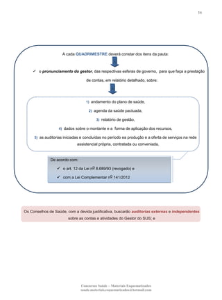 16

A cada QUADRIMESTRE deverá constar dos itens da pauta:

 o pronunciamento do gestor, das respectivas esferas de governo, para que faça a prestação

de contas, em relatório detalhado, sobre:

1) andamento do plano de saúde,
2) agenda da saúde pactuada,
3) relatório de gestão,
4) dados sobre o montante e a forma de aplicação dos recursos,
5) as auditorias iniciadas e concluídas no período ea produção e a oferta de serviços na rede

assistencial própria, contratada ou conveniada,

De acordo com:
 o art. 12 da Lei no 8.689/93 (revogado) e
 com a Lei Complementar no 141/2012

Os Conselhos de Saúde, com a devida justificativa, buscarão auditorias externas e independentes
sobre as contas e atividades do Gestor do SUS; e

Concursos Saúde – Materiais Esquematizados
saude.materiais.esquematizados@hotmail.com

 