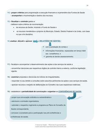 20

14) - propor critérios para programação e execução financeira e orçamentária dos Fundos de Saúde
- acompanhar a movimentação e destino dos recursos;
15) - fiscalizar e controlar gastos e
- deliberar sobre critérios de movimentação:
de recursos da Saúde, incluindo o Fundo de Saúde e
os recursos transferidos e próprios do Município, Estado, Distrito Federal e da União, com base
no que a lei disciplina;

16) analisar, discutir e aprovar

o RELATÓRIO DE GESTÃO,
 com a prestação de contas e
 informações financeiras, repassadas em tempo hábil
aos conselheiros, e
 garantia do devido assessoramento;

17) - fiscalizar e acompanhar o desenvolvimento das ações e dos serviços de saúde e
- encaminhar denúncias aos respectivos órgãos de controle interno e externo, conforme legislação
vigente;
18) - examinar propostas e denúncias de indícios de irregularidades,
- responder no seu âmbito a consultas sobre assuntos pertinentes às ações e aos serviços de saúde,
- apreciar recursos a respeito de deliberações do Conselho nas suas respectivas instâncias;

19) - estabelecer a periodicidade de convocação e organizar as CONFERÊNCIAS DE SAÚDE,
- propor sua convocação ordinária ou extraordinária e
- estruturar a comissão organizadora,
- submeter o respectivo regimento e programa ao Pleno do Conselho de
Saúde correspondente,
- convocar a sociedade para a participação nas pré-conferências e
conferências de saúde;

Concursos Saúde – Materiais Esquematizados
saude.materiais.esquematizados@hotmail.com

 