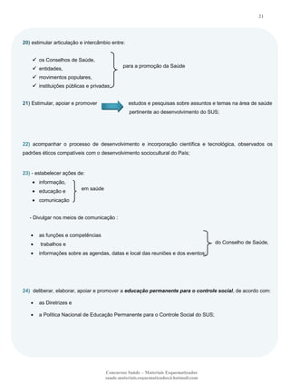 21

20) estimular articulação e intercâmbio entre:
 os Conselhos de Saúde,
para a promoção da Saúde

 entidades,
 movimentos populares,
 instituições públicas e privadas;
21) Estimular, apoiar e promover

estudos e pesquisas sobre assuntos e temas na área de saúde
pertinente ao desenvolvimento do SUS;

22) acompanhar o processo de desenvolvimento e incorporação científica e tecnológica, observados os
padrões éticos compatíveis com o desenvolvimento sociocultural do País;

23) - estabelecer ações de:
informação,
educação e

em saúde

comunicação
- Divulgar nos meios de comunicação :

as funções e competências
do Conselho de Saúde,

trabalhos e
informações sobre as agendas, datas e local das reuniões e dos eventos;

24) deliberar, elaborar, apoiar e promover a educação permanente para o controle social, de acordo com:
as Diretrizes e
a Política Nacional de Educação Permanente para o Controle Social do SUS;

Concursos Saúde – Materiais Esquematizados
saude.materiais.esquematizados@hotmail.com

 