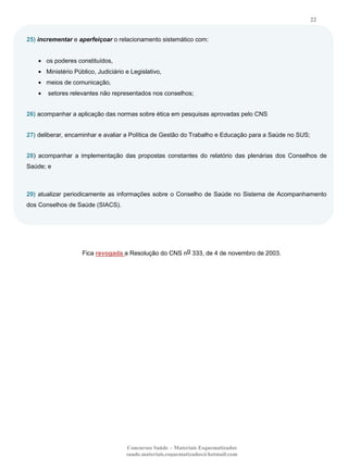 22
25) incrementar e aperfeiçoar o relacionamento sistemático com:

os poderes constituídos,
Ministério Público, Judiciário e Legislativo,
meios de comunicação,
setores relevantes não representados nos conselhos;
26) acompanhar a aplicação das normas sobre ética em pesquisas aprovadas pelo CNS
27) deliberar, encaminhar e avaliar a Política de Gestão do Trabalho e Educação para a Saúde no SUS;
28) acompanhar a implementação das propostas constantes do relatório das plenárias dos Conselhos de
Saúde; e

29) atualizar periodicamente as informações sobre o Conselho de Saúde no Sistema de Acompanhamento
dos Conselhos de Saúde (SIACS).

Fica revogada a Resolução do CNS no 333, de 4 de novembro de 2003.

Concursos Saúde – Materiais Esquematizados
saude.materiais.esquematizados@hotmail.com

 