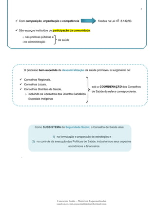 4

 Com composição, organização e competência

fixadas na Lei no 8.142/90.

 São espaços instituídos de participação da comunidade:
o nas políticas públicas e
da saúde

o na administração

O processo bem-sucedido de descentralização da saúde promoveu o surgimento de:
 Conselhos Regionais,
 Conselhos Locais,

sob a COORDENAÇÃO dos Conselhos

 Conselhos Distritais de Saúde,
o incluindo os Conselhos dos Distritos Sanitários

de Saúde da esfera correspondente.

Especiais Indígenas

Como SUBSISTEMA da Seguridade Social, o Conselho de Saúde atua:

1) na formulação e proposição de estratégias e
2) no controle da execução das Políticas de Saúde, inclusive nos seus aspectos
econômicos e financeiros

.

Concursos Saúde – Materiais Esquematizados
saude.materiais.esquematizados@hotmail.com

 