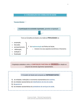 6

3) A ORGANIZAÇÃO DOS CONSELHOS DE SAÚDE

Terceira Diretriz:

,

A participação da sociedade organizada, garantida na legislação

Torna os Conselhos de Saúde uma instância PRIVILEGIADA na:

proposição,
discussão,
acompanhamento,
deliberação,

 da implementação da Política de Saúde,
o inclusive nos seus aspectos econômicos e financeiros

avaliação e
fiscalização

.

A legislação estabelece, ainda, a COMPOSIÇÃO PARITÁRIA DE USUÁRIOS em relação ao
conjunto dos demais segmentos representados.

O Conselho de Saúde será composto por REPRESENTANTES:

1) de entidades, instituições e movimentos representativos de usuários,
2) de entidades representativas de trabalhadores da área da saúde,
3) do governo e
4) de entidades representativas de prestadores de serviços de saúde,

Concursos Saúde – Materiais Esquematizados
saude.materiais.esquematizados@hotmail.com

 