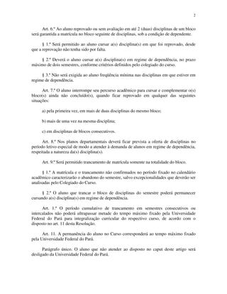 2


      Art. 6.º Ao aluno reprovado ou sem avaliação em até 2 (duas) disciplinas de um bloco
será garantida a matrícula no bloco seguinte de disciplinas, sob a condição de dependente.

      § 1.º Será permitido ao aluno cursar a(s) disciplina(s) em que foi reprovado, desde
que a reprovação não tenha sido por falta.

    § 2.º Deverá o aluno cursar a(s) disciplina(s) em regime de dependência, no prazo
máximo de dois semestres, conforme critérios definidos pelo colegiado do curso.

     § 3.º Não será exigida ao aluno freqüência mínima nas disciplinas em que estiver em
regime de dependência.

      Art. 7.º O aluno interrompe seu percurso acadêmico para cursar e complementar o(s)
bloco(s) ainda não concluído(s), quando ficar reprovado em qualquer das seguintes
situações:

     a) pela primeira vez, em mais de duas disciplinas do mesmo bloco;

     b) mais de uma vez na mesma disciplina;

     c) em disciplinas de blocos consecutivos.

      Art. 8.º Nos planos departamentais deverá ficar prevista a oferta de disciplinas no
período letivo especial de modo a atender à demanda de alunos em regime de dependência,
respeitada a natureza da(s) disciplina(s).

     Art. 9.º Será permitido trancamento de matrícula somente na totalidade do bloco.

      § 1.º A matrícula e o trancamento não confirmados no período fixado no calendário
acadêmico caracterizarão o abandono do semestre, salvo excepcionalidades que deverão ser
analisadas pelo Colegiado do Curso.

      § 2.º O aluno que trancar o bloco de disciplinas do semestre poderá permanecer
cursando a(s) disciplina(s) em regime de dependência.

      Art. 1.º O período cumulativo de trancamento em semestres consecutivos ou
intercalados não poderá ultrapassar metade do tempo máximo fixado pela Universidade
Federal do Pará para integralização curricular do respectivo curso, de acordo com o
disposto no art. 11 desta Resolução.

      Art. 11. A permanência do aluno no Curso corresponderá ao tempo máximo fixado
pela Universidade Federal do Pará.

      Parágrafo único. O aluno que não atender ao disposto no caput deste artigo será
desligado da Universidade Federal do Pará.
 