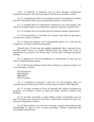 3


      Art.12. A verificação do rendimento geral do aluno abrangerá conjuntamente
assiduidade e freqüência, bem como participação e eficiência nas atividades escolares.

      Art. 13. A apuração da eficiência nas atividades escolares corresponderá à Avaliação
Geral do Conhecimento (AGC), que será registrada no histórico escolar do aluno.

      § 1.º A avaliação Geral do Conhecimento constituir-se-á, em cada disciplina, uma
síntese dos resultados obtidos nos procedimentos avaliatórios realizados no período letivo.

     § 2.º As avaliações dar-se-ão em pelo menos três momentos durante o período letivo.

      § 3.º Os procedimentos e os resultados das avaliações serão objeto de apreciação e
discussão entre a turma e o professor.

    Art. 14. Ficará sem avaliação, com o correspondente registro AS, o aluno que não
comparecer às atividades avaliatórias programadas.

      Parágrafo único. O aluno que, por qualquer impedimento faltar a quaisquer dessas
atividades poderá fazê-las em segunda chamada desde que requeira por escrito ao
Departamento ou ao professor até setenta e duas (72) horas após a realização da primeira
chamada.

      Art. 15. Registrar-se-á SF (Sem Freqüência) nos assentamentos do aluno que não
obtiver a freqüência mínima exigida.

      Art. 16. Para fins de avaliação do aluno ficam instituídos os seguintes conceitos com
os correspondentes símbolos:

     INS (Insuficiente)
     REG (Regular)
     BOM (Bom)
     EXC (Excelente)

     Art. 17. Considerar-se-á aprovado o aluno que, em cada disciplina, obtiver na
Avaliação Geral do Conhecimento (AGC) o conceito igual ou superior a REG (Regular).

      Art. 18. Ao aluno vinculado ao Curso de Graduação pelo regime de matrícula em
disciplinas, será facultado o direito de opção pelo regime semestral, instituído nesta
Resolução.

      Art. 19. Ao aluno matriculado no regime didático seriado será permitido cursar até
duas (2) disciplinas, por semestre, de outro Curso, condicionado à existência de vaga e sem
efeito para integralização curricular.

     Art. 20. Será permitida a troca de turno ou de turma, a qualquer aluno desde que haja
disponibilidade de vagas no turno ou turma pretendidos, conforme estabelecido pela
Universidade Federal do Pará.
 