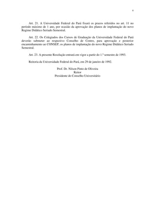 4




      Art. 21. A Universidade Federal do Pará fixará os prazos referidos no art. 11 no
período máximo de 1 ano, por ocasião da aprovação dos planos de implantação do novo
Regime Didático Seriado Semestral.

     Art. 22. Os Colegiados dos Cursos de Graduação da Universidade Federal do Pará
deverão submeter ao respectivo Conselho de Centro, para aprovação e posterior
encaminhamento ao CONSEP, os planos de implantação do novo Regime Didático Seriado
Semestral.

     Art. 23. A presente Resolução entrará em vigor a partir do 1.º semestre de 1993.

     Reitoria da Universidade Federal do Pará, em 29 de janeiro de 1992.

                           Prof. Dr. Nilson Pinto de Oliveira
                                         Reitor
                          Presidente do Conselho Universitário
 