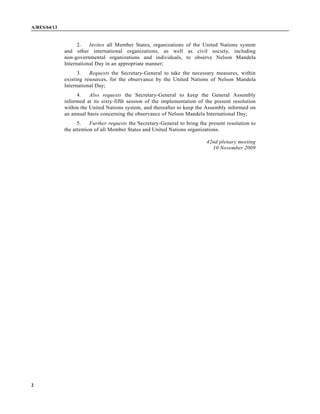A/RES/64/13
2
2. Invites all Member States, organizations of the United Nations system
and other international organizations, as well as civil society, including
non-governmental organizations and individuals, to observe Nelson Mandela
International Day in an appropriate manner;
3. Requests the Secretary-General to take the necessary measures, within
existing resources, for the observance by the United Nations of Nelson Mandela
International Day;
4. Also requests the Secretary-General to keep the General Assembly
informed at its sixty-fifth session of the implementation of the present resolution
within the United Nations system, and thereafter to keep the Assembly informed on
an annual basis concerning the observance of Nelson Mandela International Day;
5. Further requests the Secretary-General to bring the present resolution to
the attention of all Member States and United Nations organizations.
42nd plenary meeting
10 November 2009
 