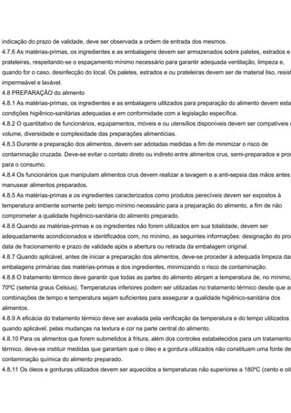 indicação do prazo de validade, deve ser observada a ordem de entrada dos mesmos.
4.7.6 As matérias-primas, os ingredientes e as embalagens devem ser armazenados sobre paletes, estrados e
prateleiras, respeitando-se o espaçamento mínimo necessário para garantir adequada ventilação, limpeza e,
quando for o caso, desinfecção do local. Os paletes, estrados e ou prateleiras devem ser de material liso, resist
impermeável e lavável.
4.8 PREPARAÇÃO do alimento
4.8.1 As matérias-primas, os ingredientes e as embalagens utilizados para preparação do alimento devem esta
condições higiênico-sanitárias adequadas e em conformidade com a legislação específica.
4.8.2 O quantitativo de funcionários, equipamentos, móveis e ou utensílios disponíveis devem ser compatíveis c
volume, diversidade e complexidade das preparações alimentícias.
4.8.3 Durante a preparação dos alimentos, devem ser adotadas medidas a fim de minimizar o risco de
contaminação cruzada. Deve-se evitar o contato direto ou indireto entre alimentos crus, semi-preparados e pron
para o consumo.
4.8.4 Os funcionários que manipulam alimentos crus devem realizar a lavagem e a anti-sepsia das mãos antes
manusear alimentos preparados.
4.8.5 As matérias-primas e os ingredientes caracterizados como produtos perecíveis devem ser expostos à
temperatura ambiente somente pelo tempo mínimo necessário para a preparação do alimento, a fim de não
comprometer a qualidade higiênico-sanitária do alimento preparado.
4.8.6 Quando as matérias-primas e os ingredientes não forem utilizados em sua totalidade, devem ser
adequadamente acondicionados e identificados com, no mínimo, as seguintes informações: designação do prod
data de fracionamento e prazo de validade após a abertura ou retirada da embalagem original.
4.8.7 Quando aplicável, antes de iniciar a preparação dos alimentos, deve-se proceder à adequada limpeza das
embalagens primárias das matérias-primas e dos ingredientes, minimizando o risco de contaminação.
4.8.8 O tratamento térmico deve garantir que todas as partes do alimento atinjam a temperatura de, no mínimo,
70ºC (setenta graus Celsius). Temperaturas inferiores podem ser utilizadas no tratamento térmico desde que as
combinações de tempo e temperatura sejam suficientes para assegurar a qualidade higiênico-sanitária dos
alimentos.
4.8.9 A eficácia do tratamento térmico deve ser avaliada pela verificação da temperatura e do tempo utilizados e
quando aplicável, pelas mudanças na textura e cor na parte central do alimento.
4.8.10 Para os alimentos que forem submetidos à fritura, além dos controles estabelecidos para um tratamento
térmico, deve-se instituir medidas que garantam que o óleo e a gordura utilizados não constituam uma fonte de
contaminação química do alimento preparado.
4.8.11 Os óleos e gorduras utilizados devem ser aquecidos a temperaturas não superiores a 180ºC (cento e oite
 