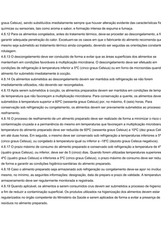 graus Celsius), sendo substituídos imediatamente sempre que houver alteração evidente das características fís
químicas ou sensoriais, tais como aroma e sabor, e formação intensa de espuma e fumaça.
4.8.12 Para os alimentos congelados, antes do tratamento térmico, deve-se proceder ao descongelamento, a fim
garantir adequada penetração do calor. Excetuam-se os casos em que o fabricante do alimento recomenda que
mesmo seja submetido ao tratamento térmico ainda congelado, devendo ser seguidas as orientações constante
rotulagem.
4.8.13 O descongelamento deve ser conduzido de forma a evitar que as áreas superficiais dos alimentos se
mantenham em condições favoráveis à multiplicação microbiana. O descongelamento deve ser efetuado em
condições de refrigeração à temperatura inferior a 5ºC (cinco graus Celsius) ou em forno de microondas quando
alimento for submetido imediatamente à cocção.
4.8.14 Os alimentos submetidos ao descongelamento devem ser mantidos sob refrigeração se não forem
imediatamente utilizados, não devendo ser recongelados.
4.8.15 Após serem submetidos à cocção, os alimentos preparados devem ser mantidos em condições de tempo
de temperatura que não favoreçam a multiplicação microbiana. Para conservação a quente, os alimentos devem
submetidos à temperatura superior a 60ºC (sessenta graus Celsius) por, no máximo, 6 (seis) horas. Para
conservação sob refrigeração ou congelamento, os alimentos devem ser previamente submetidos ao processo
resfriamento.
4.8.16 O processo de resfriamento de um alimento preparado deve ser realizado de forma a minimizar o risco d
contaminação cruzada e a permanência do mesmo em temperaturas que favoreçam a multiplicação microbiana
temperatura do alimento preparado deve ser reduzida de 60ºC (sessenta graus Celsius) a 10ºC (dez graus Cels
em até duas horas. Em seguida, o mesmo deve ser conservado sob refrigeração a temperaturas inferiores a 5ºC
(cinco graus Celsius), ou congelado à temperatura igual ou inferior a -18ºC (dezoito graus Celsius negativos).
4.8.17 O prazo máximo de consumo do alimento preparado e conservado sob refrigeração a temperatura de 4ºC
(quatro graus Celsius), ou inferior, deve ser de 5 (cinco) dias. Quando forem utilizadas temperaturas superiores
4ºC (quatro graus Celsius) e inferiores a 5ºC (cinco graus Celsius), o prazo máximo de consumo deve ser reduz
de forma a garantir as condições higiênico-sanitárias do alimento preparado.
4.8.18 Caso o alimento preparado seja armazenado sob refrigeração ou congelamento deve-se apor no invóluc
mesmo, no mínimo, as seguintes informações: designação, data de preparo e prazo de validade. A temperatura
armazenamento deve ser regularmente monitorada e registrada.
4.8.19 Quando aplicável, os alimentos a serem consumidos crus devem ser submetidos a processo de higieniza
a fim de reduzir a contaminação superficial. Os produtos utilizados na higienização dos alimentos devem estar
regularizados no órgão competente do Ministério da Saúde e serem aplicados de forma a evitar a presença de
resíduos no alimento preparado.
 