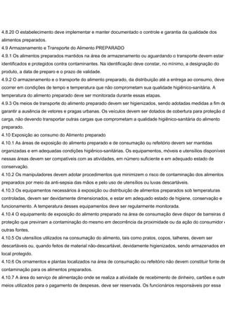 4.8.20 O estabelecimento deve implementar e manter documentado o controle e garantia da qualidade dos
alimentos preparados.
4.9 Armazenamento e Transporte do Alimento PREPARADO
4.9.1 Os alimentos preparados mantidos na área de armazenamento ou aguardando o transporte devem estar
identificados e protegidos contra contaminantes. Na identificação deve constar, no mínimo, a designação do
produto, a data de preparo e o prazo de validade.
4.9.2 O armazenamento e o transporte do alimento preparado, da distribuição até a entrega ao consumo, deve
ocorrer em condições de tempo e temperatura que não comprometam sua qualidade higiênico-sanitária. A
temperatura do alimento preparado deve ser monitorada durante essas etapas.
4.9.3 Os meios de transporte do alimento preparado devem ser higienizados, sendo adotadas medidas a fim de
garantir a ausência de vetores e pragas urbanas. Os veículos devem ser dotados de cobertura para proteção da
carga, não devendo transportar outras cargas que comprometam a qualidade higiênico-sanitária do alimento
preparado.
4.10 Exposição ao consumo do Alimento preparado
4.10.1 As áreas de exposição do alimento preparado e de consumação ou refeitório devem ser mantidas
organizadas e em adequadas condições higiênico-sanitárias. Os equipamentos, móveis e utensílios disponíveis
nessas áreas devem ser compatíveis com as atividades, em número suficiente e em adequado estado de
conservação.
4.10.2 Os manipuladores devem adotar procedimentos que minimizem o risco de contaminação dos alimentos
preparados por meio da anti-sepsia das mãos e pelo uso de utensílios ou luvas descartáveis.
4.10.3 Os equipamentos necessários à exposição ou distribuição de alimentos preparados sob temperaturas
controladas, devem ser devidamente dimensionados, e estar em adequado estado de higiene, conservação e
funcionamento. A temperatura desses equipamentos deve ser regularmente monitorada.
4.10.4 O equipamento de exposição do alimento preparado na área de consumação deve dispor de barreiras de
proteção que previnam a contaminação do mesmo em decorrência da proximidade ou da ação do consumidor e
outras fontes.
4.10.5 Os utensílios utilizados na consumação do alimento, tais como pratos, copos, talheres, devem ser
descartáveis ou, quando feitos de material não-descartável, devidamente higienizados, sendo armazenados em
local protegido.
4.10.6 Os ornamentos e plantas localizados na área de consumação ou refeitório não devem constituir fonte de
contaminação para os alimentos preparados.
4.10.7 A área do serviço de alimentação onde se realiza a atividade de recebimento de dinheiro, cartões e outro
meios utilizados para o pagamento de despesas, deve ser reservada. Os funcionários responsáveis por essa
 