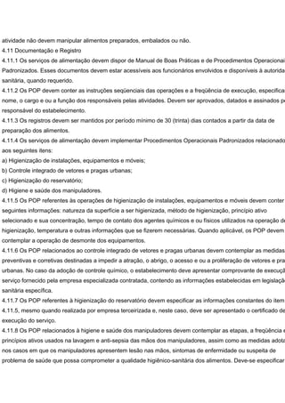 atividade não devem manipular alimentos preparados, embalados ou não.
4.11 Documentação e Registro
4.11.1 Os serviços de alimentação devem dispor de Manual de Boas Práticas e de Procedimentos Operacionais
Padronizados. Esses documentos devem estar acessíveis aos funcionários envolvidos e disponíveis à autoridad
sanitária, quando requerido.
4.11.2 Os POP devem conter as instruções seqüenciais das operações e a freqüência de execução, especifican
nome, o cargo e ou a função dos responsáveis pelas atividades. Devem ser aprovados, datados e assinados pe
responsável do estabelecimento.
4.11.3 Os registros devem ser mantidos por período mínimo de 30 (trinta) dias contados a partir da data de
preparação dos alimentos.
4.11.4 Os serviços de alimentação devem implementar Procedimentos Operacionais Padronizados relacionado
aos seguintes itens:
a) Higienização de instalações, equipamentos e móveis;
b) Controle integrado de vetores e pragas urbanas;
c) Higienização do reservatório;
d) Higiene e saúde dos manipuladores.
4.11.5 Os POP referentes às operações de higienização de instalações, equipamentos e móveis devem conter
seguintes informações: natureza da superfície a ser higienizada, método de higienização, princípio ativo
selecionado e sua concentração, tempo de contato dos agentes químicos e ou físicos utilizados na operação de
higienização, temperatura e outras informações que se fizerem necessárias. Quando aplicável, os POP devem
contemplar a operação de desmonte dos equipamentos.
4.11.6 Os POP relacionados ao controle integrado de vetores e pragas urbanas devem contemplar as medidas
preventivas e corretivas destinadas a impedir a atração, o abrigo, o acesso e ou a proliferação de vetores e prag
urbanas. No caso da adoção de controle químico, o estabelecimento deve apresentar comprovante de execuçã
serviço fornecido pela empresa especializada contratada, contendo as informações estabelecidas em legislação
sanitária específica.
4.11.7 Os POP referentes à higienização do reservatório devem especificar as informações constantes do item
4.11.5, mesmo quando realizada por empresa terceirizada e, neste caso, deve ser apresentado o certificado de
execução do serviço.
4.11.8 Os POP relacionados à higiene e saúde dos manipuladores devem contemplar as etapas, a freqüência e
princípios ativos usados na lavagem e anti-sepsia das mãos dos manipuladores, assim como as medidas adota
nos casos em que os manipuladores apresentem lesão nas mãos, sintomas de enfermidade ou suspeita de
problema de saúde que possa comprometer a qualidade higiênico-sanitária dos alimentos. Deve-se especificar
 