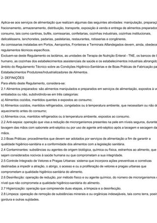 Aplica-se aos serviços de alimentação que realizam algumas das seguintes atividades: manipulação, preparaçã
fracionamento, armazenamento, distribuição, transporte, exposição à venda e entrega de alimentos preparados
consumo, tais como cantinas, bufês, comissarias, confeitarias, cozinhas industriais, cozinhas institucionais,
delicatéssens, lanchonetes, padarias, pastelarias, restaurantes, rotisserias e congêneres.
As comissarias instaladas em Portos, Aeroportos, Fronteiras e Terminais Alfandegados devem, ainda, obedece
regulamentos técnicos específicos.
Excluem-se deste Regulamento os lactários, as unidades de Terapia de Nutrição Enteral - TNE, os bancos de le
humano, as cozinhas dos estabelecimentos assistenciais de saúde e os estabelecimentos industriais abrangido
âmbito do Regulamento Técnico sobre as Condições Higiênico-Sanitárias e de Boas Práticas de Fabricação pa
Estabelecimentos Produtores/Industrializadores de Alimentos.
2- DEFINIÇÕES
Para efeito deste Regulamento, considera-se:
2.1 Alimentos preparados: são alimentos manipulados e preparados em serviços de alimentação, expostos à ve
embalados ou não, subdividindo-se em três categorias:
a) Alimentos cozidos, mantidos quentes e expostos ao consumo;
b) Alimentos cozidos, mantidos refrigerados, congelados ou à temperatura ambiente, que necessitam ou não de
aquecimento antes do consumo;
c) Alimentos crus, mantidos refrigerados ou à temperatura ambiente, expostos ao consumo.
2.2 Anti-sepsia: operação que visa a redução de microrganismos presentes na pele em níveis seguros, durante
lavagem das mãos com sabonete anti-séptico ou por uso de agente anti-séptico após a lavagem e secagem da
mãos.
2.3 Boas Práticas: procedimentos que devem ser adotados por serviços de alimentação a fim de garantir a
qualidade higiênico-sanitária e a conformidade dos alimentos com a legislação sanitária.
2.4 Contaminantes: substâncias ou agentes de origem biológica, química ou física, estranhos ao alimento, que
sejam considerados nocivos à saúde humana ou que comprometam a sua integridade.
2.5 Controle Integrado de Vetores e Pragas Urbanas: sistema que incorpora ações preventivas e corretivas
destinadas a impedir a atração, o abrigo, o acesso e ou a proliferação de vetores e pragas urbanas que
comprometam a qualidade higiênico-sanitária do alimento.
2.6 Desinfecção: operação de redução, por método físico e ou agente químico, do número de microrganismos e
nível que não comprometa a qualidade higiênico-sanitária do alimento.
2.7 Higienização: operação que compreende duas etapas, a limpeza e a desinfecção.
2.8 Limpeza: operação de remoção de substâncias minerais e ou orgânicas indesejáveis, tais como terra, poeir
gordura e outras sujidades.
 