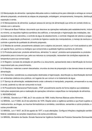 2.9 Manipulação de alimentos: operações efetuadas sobre a matéria-prima para obtenção e entrega ao consum
alimento preparado, envolvendo as etapas de preparação, embalagem, armazenamento, transporte, distribuiçã
exposição à venda.
2.10 Manipuladores de alimentos: qualquer pessoa do serviço de alimentação que entra em contato direto ou
indireto com o alimento.
2.11 Manual de Boas Práticas: documento que descreve as operações realizadas pelo estabelecimento, incluin
no mínimo, os requisitos higiênico-sanitários dos edifícios, a manutenção e higienização das instalações, dos
equipamentos e dos utensílios, o controle da água de abastecimento, o controle integrado de vetores e pragas
urbanas, a capacitação profissional, o controle da higiene e saúde dos manipuladores, o manejo de resíduos e
controle e garantia de qualidade do alimento preparado.
2.12 Medida de controle: procedimento adotado com o objetivo de prevenir, reduzir a um nível aceitável ou elim
um agente físico, químico ou biológico que comprometa a qualidade higiênico-sanitária do alimento.
2.13 Produtos perecíveis: produtos alimentícios, alimentos “in natura”, produtos semi-preparados ou produtos
preparados para o consumo que, pela sua natureza ou composição, necessitam de condições especiais de
temperatura para sua conservação.
2.14 Registro: consiste de anotação em planilha e ou documento, apresentando data e identificação do funcioná
responsável pelo seu preenchimento.
2.15 Resíduos: materiais a serem descartados, oriundos da área de preparação e das demais áreas do serviço
alimentação.
2.16 Saneantes: substâncias ou preparações destinadas à higienização, desinfecção ou desinfestação domicilia
em ambientes coletivos e/ou públicos, em lugares de uso comum e no tratamento de água.
2.17 Serviço de alimentação: estabelecimento onde o alimento é manipulado, preparado, armazenado e ou exp
à venda, podendo ou não ser consumido no local.
2.18 Procedimento Operacional Padronizado - POP: procedimento escrito de forma objetiva que estabelece
instruções seqüenciais para a realização de operações rotineiras e específicas na manipulação de alimentos.
3. REFERÊNCIAS
3.1 BRASIL. Decreto-Lei nº 986, de 21 de outubro de 1969. Institui Normas Básicas sobre Alimentos.
3.2 BRASIL. Lei nº 6360, de 23 de setembro de 1976. Dispõe sobre a vigilância sanitária a que ficam sujeitos os
medicamentos, as drogas, os insumos farmacêuticos e correlatos, cosméticos, saneantes e outros produtos, e d
outras providências.
3.3 BRASIL. Lei n° 6437, de 20 de agosto de 1977, e suas alterações. Configura infrações a legislação sanitária
federal, estabelece as sanções respectivas e dá outras providências.
3.4 BRASIL, Ministério da Saúde. Divisão Nacional de Vigilância Sanitária de Produtos Saneantes Domissanitá
 