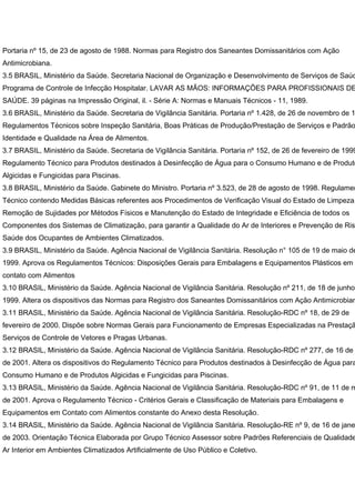 Portaria nº 15, de 23 de agosto de 1988. Normas para Registro dos Saneantes Domissanitários com Ação
Antimicrobiana.
3.5 BRASIL, Ministério da Saúde. Secretaria Nacional de Organização e Desenvolvimento de Serviços de Saúd
Programa de Controle de Infecção Hospitalar. LAVAR AS MÃOS: INFORMAÇÕES PARA PROFISSIONAIS DE
SAÚDE. 39 páginas na Impressão Original, il. - Série A: Normas e Manuais Técnicos - 11, 1989.
3.6 BRASIL, Ministério da Saúde. Secretaria de Vigilância Sanitária. Portaria nº 1.428, de 26 de novembro de 1
Regulamentos Técnicos sobre Inspeção Sanitária, Boas Práticas de Produção/Prestação de Serviços e Padrão
Identidade e Qualidade na Área de Alimentos.
3.7 BRASIL, Ministério da Saúde. Secretaria de Vigilância Sanitária. Portaria nº 152, de 26 de fevereiro de 1999
Regulamento Técnico para Produtos destinados à Desinfecção de Água para o Consumo Humano e de Produto
Algicidas e Fungicidas para Piscinas.
3.8 BRASIL, Ministério da Saúde. Gabinete do Ministro. Portaria nº 3.523, de 28 de agosto de 1998. Regulamen
Técnico contendo Medidas Básicas referentes aos Procedimentos de Verificação Visual do Estado de Limpeza,
Remoção de Sujidades por Métodos Físicos e Manutenção do Estado de Integridade e Eficiência de todos os
Componentes dos Sistemas de Climatização, para garantir a Qualidade do Ar de Interiores e Prevenção de Ris
Saúde dos Ocupantes de Ambientes Climatizados.
3.9 BRASIL, Ministério da Saúde. Agência Nacional de Vigilância Sanitária. Resolução n° 105 de 19 de maio de
1999. Aprova os Regulamentos Técnicos: Disposições Gerais para Embalagens e Equipamentos Plásticos em
contato com Alimentos
3.10 BRASIL, Ministério da Saúde. Agência Nacional de Vigilância Sanitária. Resolução nº 211, de 18 de junho
1999. Altera os dispositivos das Normas para Registro dos Saneantes Domissanitários com Ação Antimicrobian
3.11 BRASIL, Ministério da Saúde. Agência Nacional de Vigilância Sanitária. Resolução-RDC nº 18, de 29 de
fevereiro de 2000. Dispõe sobre Normas Gerais para Funcionamento de Empresas Especializadas na Prestaçã
Serviços de Controle de Vetores e Pragas Urbanas.
3.12 BRASIL, Ministério da Saúde. Agência Nacional de Vigilância Sanitária. Resolução-RDC nº 277, de 16 de
de 2001. Altera os dispositivos do Regulamento Técnico para Produtos destinados à Desinfecção de Água para
Consumo Humano e de Produtos Algicidas e Fungicidas para Piscinas.
3.13 BRASIL, Ministério da Saúde. Agência Nacional de Vigilância Sanitária. Resolução-RDC nº 91, de 11 de m
de 2001. Aprova o Regulamento Técnico - Critérios Gerais e Classificação de Materiais para Embalagens e
Equipamentos em Contato com Alimentos constante do Anexo desta Resolução.
3.14 BRASIL, Ministério da Saúde. Agência Nacional de Vigilância Sanitária. Resolução-RE nº 9, de 16 de jane
de 2003. Orientação Técnica Elaborada por Grupo Técnico Assessor sobre Padrões Referenciais de Qualidade
Ar Interior em Ambientes Climatizados Artificialmente de Uso Público e Coletivo.
 