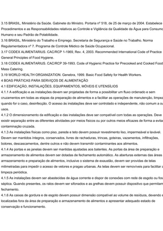 3.15 BRASIL, Ministério da Saúde. Gabinete do Ministro. Portaria nº 518, de 25 de março de 2004. Estabelece
Procedimentos e as Responsabilidades relativos ao Controle e Vigilância da Qualidade da Água para Consumo
Humano e seu Padrão de Potabilidade.
3.16 BRASIL, Ministério do Trabalho e Emprego. Secretaria de Segurança e Saúde no Trabalho. Norma
Regulamentadora nº 7. Programa de Controle Médico de Saúde Ocupacional.
3.17 CODEX ALIMENTARIUS. CAC/RCP 1-1969, Rev. 4, 2003. Recommended International Code of Practice
General Principles of Food Hygiene.
3.18 CODEX ALIMENTARIUS. CAC/RCP 39-1993. Code of Hygienic Practice for Precooked and Cooked Foods
Mass Catering.
3.19 WORLD HEALTH ORGANIZATION. Genebra, 1999. Basic Food Safety for Health Workers.
4 BOAS PRÁTICAS PARA SERVIÇOS DE ALIMENTAÇÃO
4.1 EDIFICAÇÃO, INSTALAÇÕES, EQUIPAMENTOS, MÓVEIS E UTENSÍLIOS
4.1.1 A edificação e as instalações devem ser projetadas de forma a possibilitar um fluxo ordenado e sem
cruzamentos em todas as etapas da preparação de alimentos e a facilitar as operações de manutenção, limpez
quando for o caso, desinfecção. O acesso às instalações deve ser controlado e independente, não comum a ou
usos.
4.1.2 O dimensionamento da edificação e das instalações deve ser compatível com todas as operações. Deve
existir separação entre as diferentes atividades por meios físicos ou por outros meios eficazes de forma a evitar
contaminação cruzada.
4.1.3 As instalações físicas como piso, parede e teto devem possuir revestimento liso, impermeável e lavável.
Devem ser mantidos íntegros, conservados, livres de rachaduras, trincas, goteiras, vazamentos, infiltrações,
bolores, descascamentos, dentre outros e não devem transmitir contaminantes aos alimentos.
4.1.4 As portas e as janelas devem ser mantidas ajustadas aos batentes. As portas da área de preparação e
armazenamento de alimentos devem ser dotadas de fechamento automático. As aberturas externas das áreas
armazenamento e preparação de alimentos, inclusive o sistema de exaustão, devem ser providas de telas
milimetradas para impedir o acesso de vetores e pragas urbanas. As telas devem ser removíveis para facilitar a
limpeza periódica.
4.1.5 As instalações devem ser abastecidas de água corrente e dispor de conexões com rede de esgoto ou foss
séptica. Quando presentes, os ralos devem ser sifonados e as grelhas devem possuir dispositivo que permitam
fechamento.
4.1.6 As caixas de gordura e de esgoto devem possuir dimensão compatível ao volume de resíduos, devendo e
localizadas fora da área de preparação e armazenamento de alimentos e apresentar adequado estado de
conservação e funcionamento.
 