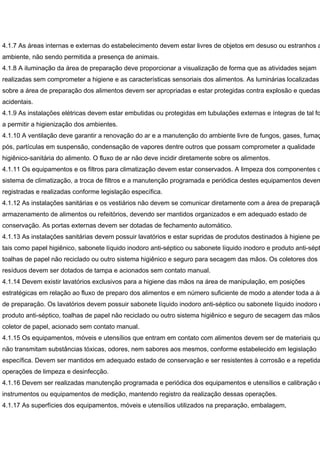 4.1.7 As áreas internas e externas do estabelecimento devem estar livres de objetos em desuso ou estranhos a
ambiente, não sendo permitida a presença de animais.
4.1.8 A iluminação da área de preparação deve proporcionar a visualização de forma que as atividades sejam
realizadas sem comprometer a higiene e as características sensoriais dos alimentos. As luminárias localizadas
sobre a área de preparação dos alimentos devem ser apropriadas e estar protegidas contra explosão e quedas
acidentais.
4.1.9 As instalações elétricas devem estar embutidas ou protegidas em tubulações externas e íntegras de tal fo
a permitir a higienização dos ambientes.
4.1.10 A ventilação deve garantir a renovação do ar e a manutenção do ambiente livre de fungos, gases, fumaç
pós, partículas em suspensão, condensação de vapores dentre outros que possam comprometer a qualidade
higiênico-sanitária do alimento. O fluxo de ar não deve incidir diretamente sobre os alimentos.
4.1.11 Os equipamentos e os filtros para climatização devem estar conservados. A limpeza dos componentes d
sistema de climatização, a troca de filtros e a manutenção programada e periódica destes equipamentos devem
registradas e realizadas conforme legislação específica.
4.1.12 As instalações sanitárias e os vestiários não devem se comunicar diretamente com a área de preparação
armazenamento de alimentos ou refeitórios, devendo ser mantidos organizados e em adequado estado de
conservação. As portas externas devem ser dotadas de fechamento automático.
4.1.13 As instalações sanitárias devem possuir lavatórios e estar supridas de produtos destinados à higiene pes
tais como papel higiênico, sabonete líquido inodoro anti-séptico ou sabonete líquido inodoro e produto anti-sépt
toalhas de papel não reciclado ou outro sistema higiênico e seguro para secagem das mãos. Os coletores dos
resíduos devem ser dotados de tampa e acionados sem contato manual.
4.1.14 Devem existir lavatórios exclusivos para a higiene das mãos na área de manipulação, em posições
estratégicas em relação ao fluxo de preparo dos alimentos e em número suficiente de modo a atender toda a ár
de preparação. Os lavatórios devem possuir sabonete líquido inodoro anti-séptico ou sabonete líquido inodoro e
produto anti-séptico, toalhas de papel não reciclado ou outro sistema higiênico e seguro de secagem das mãos
coletor de papel, acionado sem contato manual.
4.1.15 Os equipamentos, móveis e utensílios que entram em contato com alimentos devem ser de materiais qu
não transmitam substâncias tóxicas, odores, nem sabores aos mesmos, conforme estabelecido em legislação
específica. Devem ser mantidos em adequado estado de conservação e ser resistentes à corrosão e a repetida
operações de limpeza e desinfecção.
4.1.16 Devem ser realizadas manutenção programada e periódica dos equipamentos e utensílios e calibração d
instrumentos ou equipamentos de medição, mantendo registro da realização dessas operações.
4.1.17 As superfícies dos equipamentos, móveis e utensílios utilizados na preparação, embalagem,
 