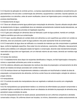 4.3.3 Quando da aplicação do controle químico, a empresa especializada deve estabelecer procedimentos pré
pós-tratamento a fim de evitar a contaminação dos alimentos, equipamentos e utensílios. Quando aplicável, os
equipamentos e os utensílios, antes de serem reutilizados, devem ser higienizados para a remoção dos resíduo
produtos desinfestantes.
4.4 Abastecimento de água
4.4.1 Deve ser utilizada somente água potável para manipulação de alimentos. Quando utilizada solução alterna
de abastecimento de água, a potabilidade deve ser atestada semestralmente mediante laudos laboratoriais, sem
prejuízo de outras exigências previstas em legislação específica.
4.4.2 O gelo para utilização em alimentos deve ser fabricado a partir de água potável, mantido em condição
higiênico-sanitária que evite sua contaminação.
4.4.3 O vapor, quando utilizado em contato direto com alimentos ou com superfícies que entrem em contato com
alimentos, deve ser produzido a partir de água potável e não pode representar fonte de contaminação.
4.4.4 O reservatório de água deve ser edificado e ou revestido de materiais que não comprometam a qualidade
água, conforme legislação específica. Deve estar livre de rachaduras, vazamentos, infiltrações, descascamento
dentre outros defeitos e em adequado estado de higiene e conservação, devendo estar devidamente tampado.
reservatório de água deve ser higienizado, em um intervalo máximo de seis meses, devendo ser mantidos regis
da operação.
4.5 manejo dos resíduos
4.5.1 O estabelecimento deve dispor de recipientes identificados e íntegros, de fácil higienização e transporte, e
número e capacidade suficientes para conter os resíduos.
4.5.2 Os coletores utilizados para deposição dos resíduos das áreas de preparação e armazenamento de alime
devem ser dotados de tampas acionadas sem contato manual.
4.5.3 Os resíduos devem ser freqüentemente coletados e estocados em local fechado e isolado da área de
preparação e armazenamento dos alimentos, de forma a evitar focos de contaminação e atração de vetores e
pragas urbanas.
4.6 manipuladores
4.6.1 O controle da saúde dos manipuladores deve ser registrado e realizado de acordo com a legislação
específica.
4.6.2 Os manipuladores que apresentarem lesões e ou sintomas de enfermidades que possam comprometer a
qualidade higiênico-sanitária dos alimentos devem ser afastados da atividade de preparação de alimentos enqu
persistirem essas condições de saúde.
4.6.3 Os manipuladores devem ter asseio pessoal, apresentando-se com uniformes compatíveis à atividade,
conservados e limpos. Os uniformes devem ser trocados, no mínimo, diariamente e usados exclusivamente nas
 