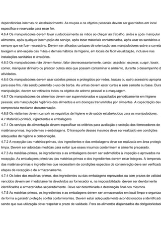 dependências internas do estabelecimento. As roupas e os objetos pessoais devem ser guardados em local
específico e reservado para esse fim.
4.6.4 Os manipuladores devem lavar cuidadosamente as mãos ao chegar ao trabalho, antes e após manipular
alimentos, após qualquer interrupção do serviço, após tocar materiais contaminados, após usar os sanitários e
sempre que se fizer necessário. Devem ser afixados cartazes de orientação aos manipuladores sobre a correta
lavagem e anti-sepsia das mãos e demais hábitos de higiene, em locais de fácil visualização, inclusive nas
instalações sanitárias e lavatórios.
4.6.5 Os manipuladores não devem fumar, falar desnecessariamente, cantar, assobiar, espirrar, cuspir, tossir,
comer, manipular dinheiro ou praticar outros atos que possam contaminar o alimento, durante o desempenho da
atividades.
4.6.6 Os manipuladores devem usar cabelos presos e protegidos por redes, toucas ou outro acessório apropria
para esse fim, não sendo permitido o uso de barba. As unhas devem estar curtas e sem esmalte ou base. Dura
manipulação, devem ser retirados todos os objetos de adorno pessoal e a maquiagem.
4.6.7 Os manipuladores de alimentos devem ser supervisionados e capacitados periodicamente em higiene
pessoal, em manipulação higiênica dos alimentos e em doenças transmitidas por alimentos. A capacitação deve
comprovada mediante documentação.
4.6.8 Os visitantes devem cumprir os requisitos de higiene e de saúde estabelecidos para os manipuladores.
4.7 MatériaS-primaS, ingredientes e embalagens
4.7.1 Os serviços de alimentação devem especificar os critérios para avaliação e seleção dos fornecedores de
matérias-primas, ingredientes e embalagens. O transporte desses insumos deve ser realizado em condições
adequadas de higiene e conservação.
4.7.2 A recepção das matérias-primas, dos ingredientes e das embalagens deve ser realizada em área protegid
limpa. Devem ser adotadas medidas para evitar que esses insumos contaminem o alimento preparado.
4.7.3 As matérias-primas, os ingredientes e as embalagens devem ser submetidos à inspeção e aprovados na
recepção. As embalagens primárias das matérias-primas e dos ingredientes devem estar íntegras. A temperatu
das matérias-primas e ingredientes que necessitem de condições especiais de conservação deve ser verificada
etapas de recepção e de armazenamento.
4.7.4 Os lotes das matérias-primas, dos ingredientes ou das embalagens reprovados ou com prazos de validad
vencidos devem ser imediatamente devolvidos ao fornecedor e, na impossibilidade, devem ser devidamente
identificados e armazenados separadamente. Deve ser determinada a destinação final dos mesmos.
4.7.5 As matérias-primas, os ingredientes e as embalagens devem ser armazenados em local limpo e organizad
de forma a garantir proteção contra contaminantes. Devem estar adequadamente acondicionados e identificado
sendo que sua utilização deve respeitar o prazo de validade. Para os alimentos dispensados da obrigatoriedade
 