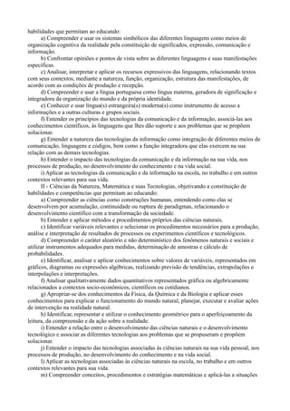 habilidades que permitam ao educando:
      a) Compreender e usar os sistemas simbólicos das diferentes linguagens como meios de
organização cognitiva da realidade pela constituição de significados, expressão, comunicação e
informação.
      b) Confrontar opiniões e pontos de vista sobre as diferentes linguagens e suas manifestações
específicas.
      c) Analisar, interpretar e aplicar os recursos expressivos das linguagens, relacionando textos
com seus contextos, mediante a natureza, função, organização, estrutura das manifestações, de
acordo com as condições de produção e recepção.
      d) Compreender e usar a língua portuguesa como língua materna, geradora de significação e
integradora da organização do mundo e da própria identidade.
      e) Conhecer e usar língua(s) estrangeira(s) moderna(s) como instrumento de acesso a
informações e a outras culturas e grupos sociais.
      f) Entender os princípios das tecnologias da comunicação e da informação, associá-las aos
conhecimentos científicos, às linguagens que lhes dão suporte e aos problemas que se propõem
solucionar.
      g) Entender a natureza das tecnologias da informação como integração de diferentes meios de
comunicação, linguagens e códigos, bem como a função integradora que elas exercem na sua
relação com as demais tecnologias.
      h) Entender o impacto das tecnologias da comunicação e da informação na sua vida, nos
processos de produção, no desenvolvimento do conhecimento e na vida social.
      i) Aplicar as tecnologias da comunicação e da informação na escola, no trabalho e em outros
contextos relevantes para sua vida.
      II - Ciências da Natureza, Matemática e suas Tecnologias, objetivando a constituição de
habilidades e competências que permitam ao educando:
      a) Compreender as ciências como construções humanas, entendendo como elas se
desenvolvem por acumulação, continuidade ou ruptura de paradigmas, relacionando o
desenvolvimento científico com a transformação da sociedade.
      b) Entender e aplicar métodos e procedimentos próprios das ciências naturais.
      c) Identificar variáveis relevantes e selecionar os procedimentos necessários para a produção,
análise e interpretação de resultados de processos ou experimentos científicos e tecnológicos.
      d) Compreender o caráter aleatório e não determinístico dos fenômenos naturais e sociais e
utilizar instrumentos adequados para medidas, determinação de amostras e cálculo de
probabilidades.
      e) Identificar, analisar e aplicar conhecimentos sobre valores de variáveis, representados em
gráficos, diagramas ou expressões algébricas, realizando previsão de tendências, extrapolações e
interpolações e interpretações.
      f) Analisar qualitativamente dados quantitativos representados gráfica ou algebricamente
relacionados a contextos socio-econômicos, científicos ou cotidianos.
      g) Apropriar-se dos conhecimentos da Física, da Química e da Biologia e aplicar esses
conhecimentos para explicar o funcionamento do mundo natural, planejar, executar e avaliar ações
de intervenção na realidade natural.
      h) Identificar, representar e utilizar o conhecimento geométrico para o aperfeiçoamento da
leitura, da compreensão e da ação sobre a realidade.
      i) Entender a relação entre o desenvolvimento das ciências naturais e o desenvolvimento
tecnológico e associar as diferentes tecnologias aos problemas que se propuseram e propõem
solucionar.
      j) Entender o impacto das tecnologias associadas às ciências naturais na sua vida pessoal, nos
processos de produção, no desenvolvimento do conhecimento e na vida social.
      l) Aplicar as tecnologias associadas às ciências naturais na escola, no trabalho e em outros
contextos relevantes para sua vida.
      m) Compreender conceitos, procedimentos e estratégias matemáticas e aplicá-las a situações
 