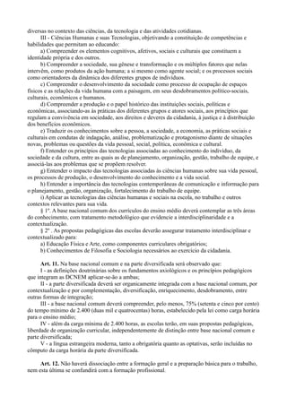 diversas no contexto das ciências, da tecnologia e das atividades cotidianas.
      III - Ciências Humanas e suas Tecnologias, objetivando a constituição de competências e
habilidades que permitam ao educando:
      a) Compreender os elementos cognitivos, afetivos, sociais e culturais que constituem a
identidade própria e dos outros.
      b) Compreender a sociedade, sua gênese e transformação e os múltiplos fatores que nelas
intervêm, como produtos da ação humana; a si mesmo como agente social; e os processos sociais
como orientadores da dinâmica dos diferentes grupos de indivíduos.
      c) Compreender o desenvolvimento da sociedade como processo de ocupação de espaços
físicos e as relações da vida humana com a paisagem, em seus desdobramentos político-sociais,
culturais, econômicos e humanos.
      d) Compreender a produção e o papel histórico das instituições sociais, políticas e
econômicas, associando-as às práticas dos diferentes grupos e atores sociais, aos princípios que
regulam a convivência em sociedade, aos direitos e deveres da cidadania, à justiça e à distribuição
dos benefícios econômicos.
      e) Traduzir os conhecimentos sobre a pessoa, a sociedade, a economia, as práticas sociais e
culturais em condutas de indagação, análise, problematização e protagonismo diante de situações
novas, problemas ou questões da vida pessoal, social, política, econômica e cultural.
      f) Entender os princípios das tecnologias associadas ao conhecimento do indivíduo, da
sociedade e da cultura, entre as quais as de planejamento, organização, gestão, trabalho de equipe, e
associá-las aos problemas que se propõem resolver.
      g) Entender o impacto das tecnologias associadas às ciências humanas sobre sua vida pessoal,
os processos de produção, o desenvolvimento do conhecimento e a vida social.
      h) Entender a importância das tecnologias contemporâneas de comunicação e informação para
o planejamento, gestão, organização, fortalecimento do trabalho de equipe.
      i) Aplicar as tecnologias das ciências humanas e sociais na escola, no trabalho e outros
contextos relevantes para sua vida.
      § 1º. A base nacional comum dos currículos do ensino médio deverá contemplar as três áreas
do conhecimento, com tratamento metodológico que evidencie a interdisciplinaridade e a
contextualização.
      § 2º . As propostas pedagógicas das escolas deverão assegurar tratamento interdisciplinar e
contextualizado para:
      a) Educação Física e Arte, como componentes curriculares obrigatórios;
      b) Conhecimentos de Filosofia e Sociologia necessários ao exercício da cidadania.

      Art. 11. Na base nacional comum e na parte diversificada será observado que:
      I - as definições doutrinárias sobre os fundamentos axiológicos e os princípios pedagógicos
que integram as DCNEM aplicar-se-ão a ambas;
      II - a parte diversificada deverá ser organicamente integrada com a base nacional comum, por
contextualização e por complementação, diversificação, enriquecimento, desdobramento, entre
outras formas de integração;
      III - a base nacional comum deverá compreender, pelo menos, 75% (setenta e cinco por cento)
do tempo mínimo de 2.400 (duas mil e quatrocentas) horas, estabelecido pela lei como carga horária
para o ensino médio;
      IV - além da carga mínima de 2.400 horas, as escolas terão, em suas propostas pedagógicas,
liberdade de organização curricular, independentemente de distinção entre base nacional comum e
parte diversificada;
      V - a língua estrangeira moderna, tanto a obrigatória quanto as optativas, serão incluídas no
cômputo da carga horária da parte diversificada.

     Art. 12. Não haverá dissociação entre a formação geral e a preparação básica para o trabalho,
nem esta última se confundirá com a formação profissional.
 