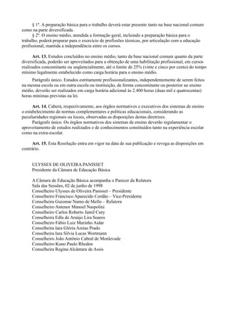 § 1º. A preparação básica para o trabalho deverá estar presente tanto na base nacional comum
como na parte diversificada.
      § 2º. O ensino médio, atendida a formação geral, incluindo a preparação básica para o
trabalho, poderá preparar para o exercício de profissões técnicas, por articulação com a educação
profissional, mantida a independência entre os cursos.

      Art. 13. Estudos concluídos no ensino médio, tanto da base nacional comum quanto da parte
diversificada, poderão ser aproveitados para a obtenção de uma habilitação profissional, em cursos
realizados concomitante ou seqüencialmente, até o limite de 25% (vinte e cinco por cento) do tempo
mínimo legalmente estabelecido como carga horária para o ensino médio.
     Parágrafo único. Estudos estritamente profissionalizantes, independentemente de serem feitos
na mesma escola ou em outra escola ou instituição, de forma concomitante ou posterior ao ensino
médio, deverão ser realizados em carga horária adicional às 2.400 horas (duas mil e quatrocentas)
horas mínimas previstas na lei.

      Art. 14. Caberá, respectivamente, aos órgãos normativos e executivos dos sistemas de ensino
o estabelecimento de normas complementares e políticas educacionais, considerando as
peculiaridades regionais ou locais, observadas as disposições destas diretrizes.
      Parágrafo único. Os órgãos normativos dos sistemas de ensino deverão regulamentar o
aproveitamento de estudos realizados e de conhecimentos constituídos tanto na experiência escolar
como na extra-escolar.

     Art. 15. Esta Resolução entra em vigor na data de sua publicação e revoga as disposições em
contrário.


     ULYSSES DE OLIVEIRA PANISSET
     Presidente da Câmara de Educação Básica

     A Câmara de Educação Básica acompanha o Parecer da Relatora
     Sala das Sessões, 02 de junho de 1998
     Conselheiro Ulysses de Oliveira Panisset – Presidente
     Conselheiro Francisco Aparecido Cordão – Vice-Presidente
     Conselheira Guiomar Namo de Mello – Relatora
     Conselheiro Antenor Manoel Naspolini
     Conselheiro Carlos Roberto Jamil Cury
     Conselheira Edla de Araújo Lira Soares
     Conselheiro Fábio Luiz Marinho Aidar
     Conselheira Iara Glória Areias Prado
     Conselheira Iara Silvia Lucas Wortmann
     Conselheiro João Antônio Cabral de Monlevade
     Conselheiro Kuno Paulo Rhoden
     Conselheira Regina Alcântara de Assis
 