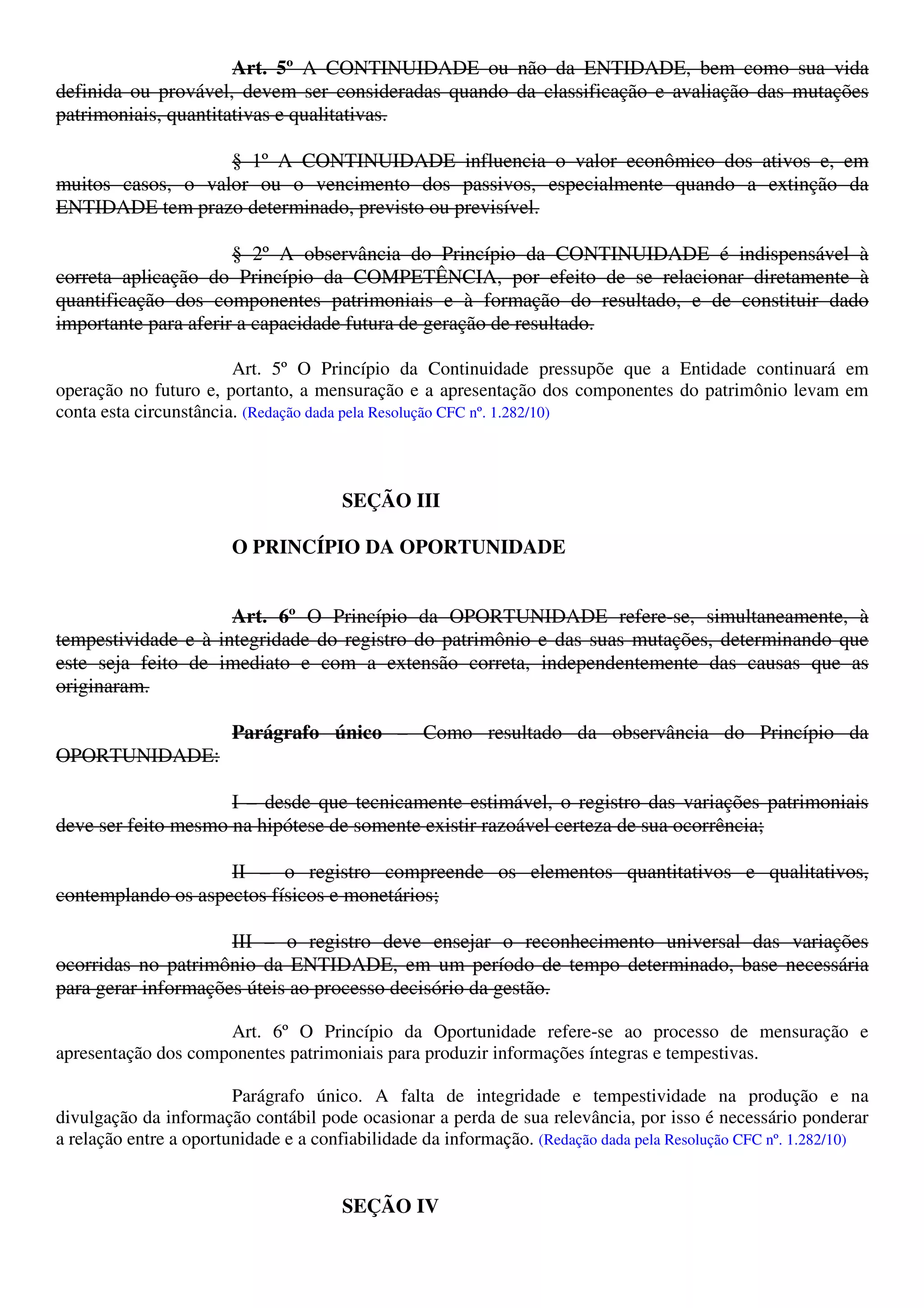 Art. 5º A CONTINUIDADE ou não da ENTIDADE, bem como sua vida
definida ou provável, devem ser consideradas quando da classificação e avaliação das mutações
patrimoniais, quantitativas e qualitativas.
§ 1º A CONTINUIDADE influencia o valor econômico dos ativos e, em
muitos casos, o valor ou o vencimento dos passivos, especialmente quando a extinção da
ENTIDADE tem prazo determinado, previsto ou previsível.
§ 2º A observância do Princípio da CONTINUIDADE é indispensável à
correta aplicação do Princípio da COMPETÊNCIA, por efeito de se relacionar diretamente à
quantificação dos componentes patrimoniais e à formação do resultado, e de constituir dado
importante para aferir a capacidade futura de geração de resultado.
Art. 5º O Princípio da Continuidade pressupõe que a Entidade continuará em
operação no futuro e, portanto, a mensuração e a apresentação dos componentes do patrimônio levam em
conta esta circunstância. (Redação dada pela Resolução CFC nº. 1.282/10)
SEÇÃO III
O PRINCÍPIO DA OPORTUNIDADE
Art. 6º O Princípio da OPORTUNIDADE refere-se, simultaneamente, à
tempestividade e à integridade do registro do patrimônio e das suas mutações, determinando que
este seja feito de imediato e com a extensão correta, independentemente das causas que as
originaram.
Parágrafo único – Como resultado da observância do Princípio da
OPORTUNIDADE:
I – desde que tecnicamente estimável, o registro das variações patrimoniais
deve ser feito mesmo na hipótese de somente existir razoável certeza de sua ocorrência;
II – o registro compreende os elementos quantitativos e qualitativos,
contemplando os aspectos físicos e monetários;
III – o registro deve ensejar o reconhecimento universal das variações
ocorridas no patrimônio da ENTIDADE, em um período de tempo determinado, base necessária
para gerar informações úteis ao processo decisório da gestão.
Art. 6º O Princípio da Oportunidade refere-se ao processo de mensuração e
apresentação dos componentes patrimoniais para produzir informações íntegras e tempestivas.
Parágrafo único. A falta de integridade e tempestividade na produção e na
divulgação da informação contábil pode ocasionar a perda de sua relevância, por isso é necessário ponderar
a relação entre a oportunidade e a confiabilidade da informação. (Redação dada pela Resolução CFC nº. 1.282/10)
SEÇÃO IV
 