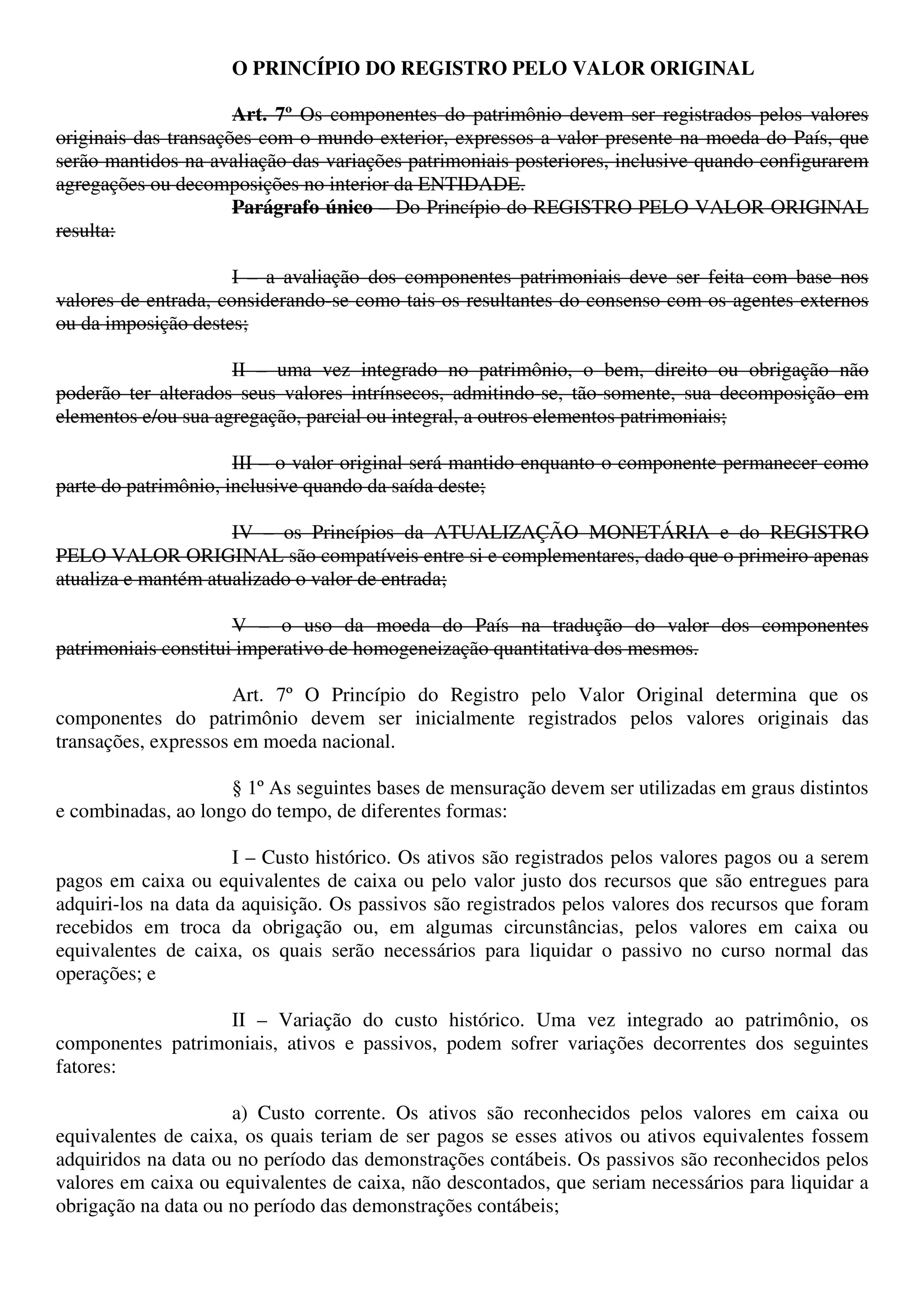 O PRINCÍPIO DO REGISTRO PELO VALOR ORIGINAL
Art. 7º Os componentes do patrimônio devem ser registrados pelos valores
originais das transações com o mundo exterior, expressos a valor presente na moeda do País, que
serão mantidos na avaliação das variações patrimoniais posteriores, inclusive quando configurarem
agregações ou decomposições no interior da ENTIDADE.
Parágrafo único – Do Princípio do REGISTRO PELO VALOR ORIGINAL
resulta:
I – a avaliação dos componentes patrimoniais deve ser feita com base nos
valores de entrada, considerando-se como tais os resultantes do consenso com os agentes externos
ou da imposição destes;
II – uma vez integrado no patrimônio, o bem, direito ou obrigação não
poderão ter alterados seus valores intrínsecos, admitindo-se, tão-somente, sua decomposição em
elementos e/ou sua agregação, parcial ou integral, a outros elementos patrimoniais;
III – o valor original será mantido enquanto o componente permanecer como
parte do patrimônio, inclusive quando da saída deste;
IV – os Princípios da ATUALIZAÇÃO MONETÁRIA e do REGISTRO
PELO VALOR ORIGINAL são compatíveis entre si e complementares, dado que o primeiro apenas
atualiza e mantém atualizado o valor de entrada;
V – o uso da moeda do País na tradução do valor dos componentes
patrimoniais constitui imperativo de homogeneização quantitativa dos mesmos.
Art. 7º O Princípio do Registro pelo Valor Original determina que os
componentes do patrimônio devem ser inicialmente registrados pelos valores originais das
transações, expressos em moeda nacional.
§ 1º As seguintes bases de mensuração devem ser utilizadas em graus distintos
e combinadas, ao longo do tempo, de diferentes formas:
I – Custo histórico. Os ativos são registrados pelos valores pagos ou a serem
pagos em caixa ou equivalentes de caixa ou pelo valor justo dos recursos que são entregues para
adquiri-los na data da aquisição. Os passivos são registrados pelos valores dos recursos que foram
recebidos em troca da obrigação ou, em algumas circunstâncias, pelos valores em caixa ou
equivalentes de caixa, os quais serão necessários para liquidar o passivo no curso normal das
operações; e
II – Variação do custo histórico. Uma vez integrado ao patrimônio, os
componentes patrimoniais, ativos e passivos, podem sofrer variações decorrentes dos seguintes
fatores:
a) Custo corrente. Os ativos são reconhecidos pelos valores em caixa ou
equivalentes de caixa, os quais teriam de ser pagos se esses ativos ou ativos equivalentes fossem
adquiridos na data ou no período das demonstrações contábeis. Os passivos são reconhecidos pelos
valores em caixa ou equivalentes de caixa, não descontados, que seriam necessários para liquidar a
obrigação na data ou no período das demonstrações contábeis;
 