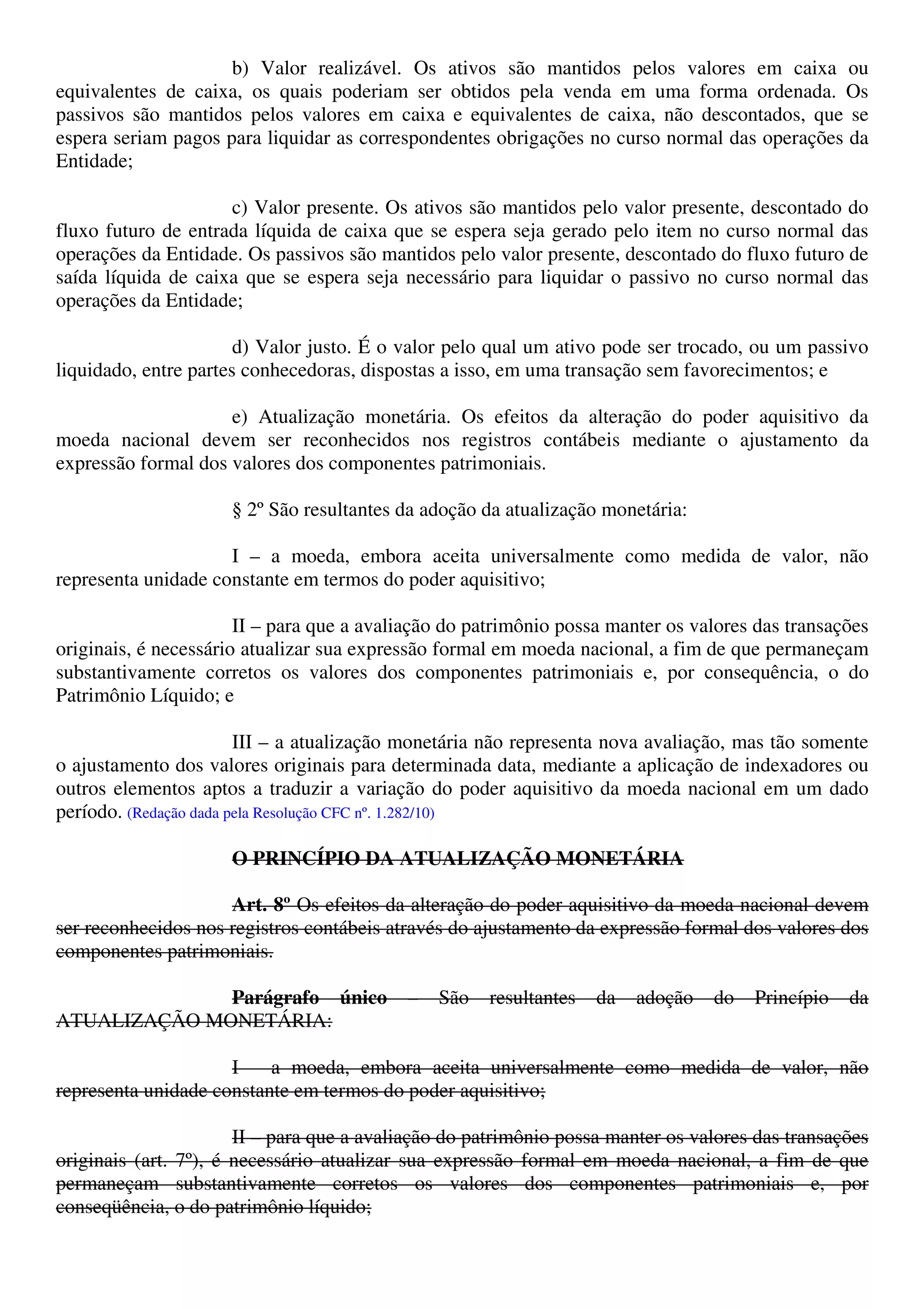 b) Valor realizável. Os ativos são mantidos pelos valores em caixa ou
equivalentes de caixa, os quais poderiam ser obtidos pela venda em uma forma ordenada. Os
passivos são mantidos pelos valores em caixa e equivalentes de caixa, não descontados, que se
espera seriam pagos para liquidar as correspondentes obrigações no curso normal das operações da
Entidade;
c) Valor presente. Os ativos são mantidos pelo valor presente, descontado do
fluxo futuro de entrada líquida de caixa que se espera seja gerado pelo item no curso normal das
operações da Entidade. Os passivos são mantidos pelo valor presente, descontado do fluxo futuro de
saída líquida de caixa que se espera seja necessário para liquidar o passivo no curso normal das
operações da Entidade;
d) Valor justo. É o valor pelo qual um ativo pode ser trocado, ou um passivo
liquidado, entre partes conhecedoras, dispostas a isso, em uma transação sem favorecimentos; e
e) Atualização monetária. Os efeitos da alteração do poder aquisitivo da
moeda nacional devem ser reconhecidos nos registros contábeis mediante o ajustamento da
expressão formal dos valores dos componentes patrimoniais.
§ 2º São resultantes da adoção da atualização monetária:
I – a moeda, embora aceita universalmente como medida de valor, não
representa unidade constante em termos do poder aquisitivo;
II – para que a avaliação do patrimônio possa manter os valores das transações
originais, é necessário atualizar sua expressão formal em moeda nacional, a fim de que permaneçam
substantivamente corretos os valores dos componentes patrimoniais e, por consequência, o do
Patrimônio Líquido; e
III – a atualização monetária não representa nova avaliação, mas tão somente
o ajustamento dos valores originais para determinada data, mediante a aplicação de indexadores ou
outros elementos aptos a traduzir a variação do poder aquisitivo da moeda nacional em um dado
período. (Redação dada pela Resolução CFC nº. 1.282/10)
O PRINCÍPIO DA ATUALIZAÇÃO MONETÁRIA
Art. 8º Os efeitos da alteração do poder aquisitivo da moeda nacional devem
ser reconhecidos nos registros contábeis através do ajustamento da expressão formal dos valores dos
componentes patrimoniais.
Parágrafo único – São resultantes da adoção do Princípio da
ATUALIZAÇÃO MONETÁRIA:
I – a moeda, embora aceita universalmente como medida de valor, não
representa unidade constante em termos do poder aquisitivo;
II – para que a avaliação do patrimônio possa manter os valores das transações
originais (art. 7º), é necessário atualizar sua expressão formal em moeda nacional, a fim de que
permaneçam substantivamente corretos os valores dos componentes patrimoniais e, por
conseqüência, o do patrimônio líquido;
 