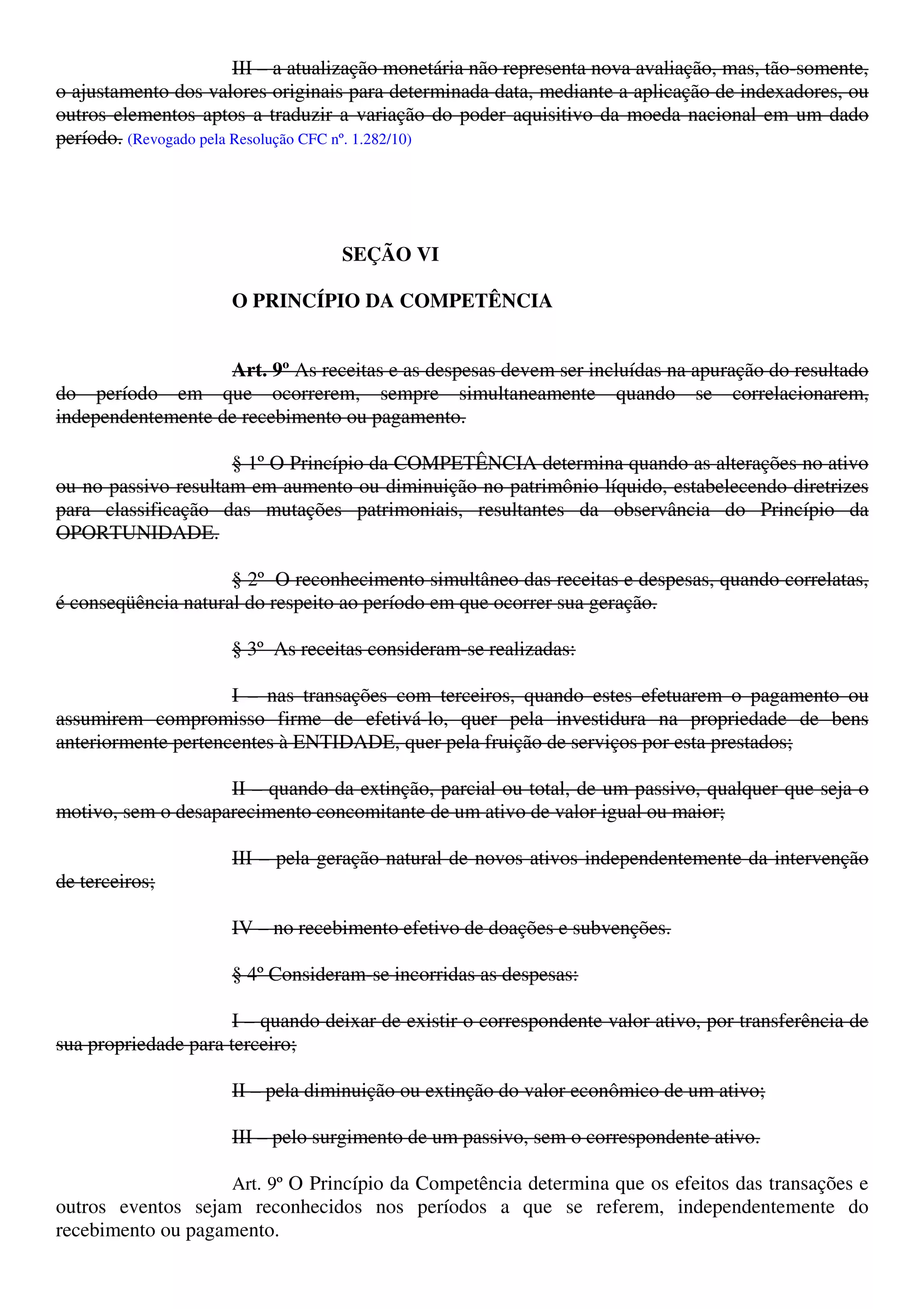III – a atualização monetária não representa nova avaliação, mas, tão-somente,
o ajustamento dos valores originais para determinada data, mediante a aplicação de indexadores, ou
outros elementos aptos a traduzir a variação do poder aquisitivo da moeda nacional em um dado
período. (Revogado pela Resolução CFC nº. 1.282/10)
SEÇÃO VI
O PRINCÍPIO DA COMPETÊNCIA
Art. 9º As receitas e as despesas devem ser incluídas na apuração do resultado
do período em que ocorrerem, sempre simultaneamente quando se correlacionarem,
independentemente de recebimento ou pagamento.
§ 1º O Princípio da COMPETÊNCIA determina quando as alterações no ativo
ou no passivo resultam em aumento ou diminuição no patrimônio líquido, estabelecendo diretrizes
para classificação das mutações patrimoniais, resultantes da observância do Princípio da
OPORTUNIDADE.
§ 2º O reconhecimento simultâneo das receitas e despesas, quando correlatas,
é conseqüência natural do respeito ao período em que ocorrer sua geração.
§ 3º As receitas consideram-se realizadas:
I – nas transações com terceiros, quando estes efetuarem o pagamento ou
assumirem compromisso firme de efetivá-lo, quer pela investidura na propriedade de bens
anteriormente pertencentes à ENTIDADE, quer pela fruição de serviços por esta prestados;
II – quando da extinção, parcial ou total, de um passivo, qualquer que seja o
motivo, sem o desaparecimento concomitante de um ativo de valor igual ou maior;
III – pela geração natural de novos ativos independentemente da intervenção
de terceiros;
IV – no recebimento efetivo de doações e subvenções.
§ 4º Consideram-se incorridas as despesas:
I – quando deixar de existir o correspondente valor ativo, por transferência de
sua propriedade para terceiro;
II – pela diminuição ou extinção do valor econômico de um ativo;
III – pelo surgimento de um passivo, sem o correspondente ativo.
Art. 9º O Princípio da Competência determina que os efeitos das transações e
outros eventos sejam reconhecidos nos períodos a que se referem, independentemente do
recebimento ou pagamento.
 