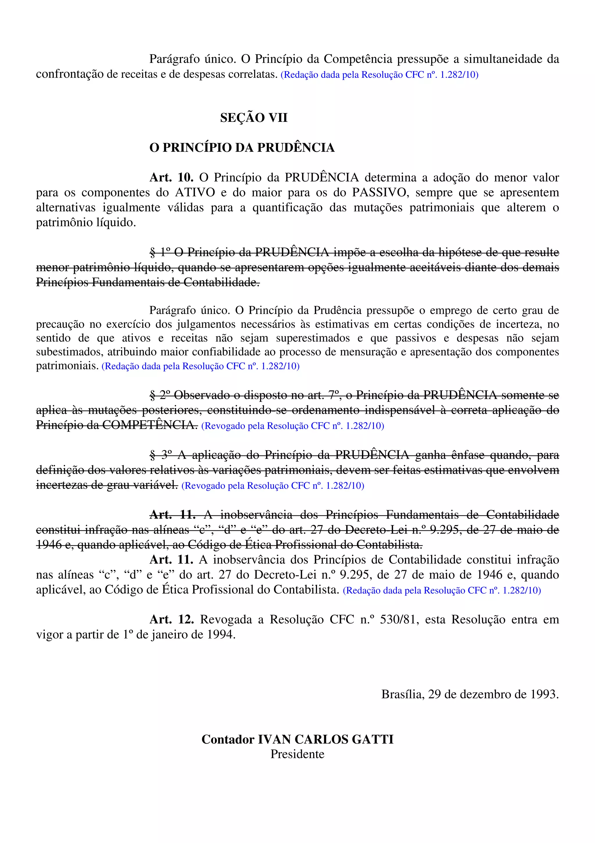 Parágrafo único. O Princípio da Competência pressupõe a simultaneidade da
confrontação de receitas e de despesas correlatas. (Redação dada pela Resolução CFC nº. 1.282/10)
SEÇÃO VII
O PRINCÍPIO DA PRUDÊNCIA
Art. 10. O Princípio da PRUDÊNCIA determina a adoção do menor valor
para os componentes do ATIVO e do maior para os do PASSIVO, sempre que se apresentem
alternativas igualmente válidas para a quantificação das mutações patrimoniais que alterem o
patrimônio líquido.
§ 1º O Princípio da PRUDÊNCIA impõe a escolha da hipótese de que resulte
menor patrimônio líquido, quando se apresentarem opções igualmente aceitáveis diante dos demais
Princípios Fundamentais de Contabilidade.
Parágrafo único. O Princípio da Prudência pressupõe o emprego de certo grau de
precaução no exercício dos julgamentos necessários às estimativas em certas condições de incerteza, no
sentido de que ativos e receitas não sejam superestimados e que passivos e despesas não sejam
subestimados, atribuindo maior confiabilidade ao processo de mensuração e apresentação dos componentes
patrimoniais. (Redação dada pela Resolução CFC nº. 1.282/10)
§ 2º Observado o disposto no art. 7º, o Princípio da PRUDÊNCIA somente se
aplica às mutações posteriores, constituindo-se ordenamento indispensável à correta aplicação do
Princípio da COMPETÊNCIA. (Revogado pela Resolução CFC nº. 1.282/10)
§ 3º A aplicação do Princípio da PRUDÊNCIA ganha ênfase quando, para
definição dos valores relativos às variações patrimoniais, devem ser feitas estimativas que envolvem
incertezas de grau variável. (Revogado pela Resolução CFC nº. 1.282/10)
Art. 11. A inobservância dos Princípios Fundamentais de Contabilidade
constitui infração nas alíneas “c”, “d” e “e” do art. 27 do Decreto-Lei n.º 9.295, de 27 de maio de
1946 e, quando aplicável, ao Código de Ética Profissional do Contabilista.
Art. 11. A inobservância dos Princípios de Contabilidade constitui infração
nas alíneas “c”, “d” e “e” do art. 27 do Decreto-Lei n.º 9.295, de 27 de maio de 1946 e, quando
aplicável, ao Código de Ética Profissional do Contabilista. (Redação dada pela Resolução CFC nº. 1.282/10)
Art. 12. Revogada a Resolução CFC n.º 530/81, esta Resolução entra em
vigor a partir de 1º de janeiro de 1994.
Brasília, 29 de dezembro de 1993.
Contador IVAN CARLOS GATTI
Presidente
 