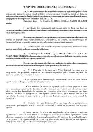 O PRINCÍPIO DO REGISTRO PELO VALOR ORIGINAL
Art. 7º Os componentes do patrimônio devem ser registrados pelos valores
originais das transações com o mundo exterior, expressos a valor presente na moeda do País, que
serão mantidos na avaliação das variações patrimoniais posteriores, inclusive quando configurarem
agregações ou decomposições no interior da ENTIDADE.
Parágrafo único – Do Princípio do REGISTRO PELO VALOR ORIGINAL
resulta:
I – a avaliação dos componentes patrimoniais deve ser feita com base nos
valores de entrada, considerando-se como tais os resultantes do consenso com os agentes externos
ou da imposição destes;
II – uma vez integrado no patrimônio, o bem, direito ou obrigação não
poderão ter alterados seus valores intrínsecos, admitindo-se, tão-somente, sua decomposição em
elementos e/ou sua agregação, parcial ou integral, a outros elementos patrimoniais;
III – o valor original será mantido enquanto o componente permanecer como
parte do patrimônio, inclusive quando da saída deste;
IV – os Princípios da ATUALIZAÇÃO MONETÁRIA e do REGISTRO
PELO VALOR ORIGINAL são compatíveis entre si e complementares, dado que o primeiro apenas
atualiza e mantém atualizado o valor de entrada;
V – o uso da moeda do País na tradução do valor dos componentes
patrimoniais constitui imperativo de homogeneização quantitativa dos mesmos.
Art. 7º O Princípio do Registro pelo Valor Original determina que os
componentes do patrimônio devem ser inicialmente registrados pelos valores originais das
transações, expressos em moeda nacional.
§ 1º As seguintes bases de mensuração devem ser utilizadas em graus distintos
e combinadas, ao longo do tempo, de diferentes formas:
I – Custo histórico. Os ativos são registrados pelos valores pagos ou a serem
pagos em caixa ou equivalentes de caixa ou pelo valor justo dos recursos que são entregues para
adquiri-los na data da aquisição. Os passivos são registrados pelos valores dos recursos que foram
recebidos em troca da obrigação ou, em algumas circunstâncias, pelos valores em caixa ou
equivalentes de caixa, os quais serão necessários para liquidar o passivo no curso normal das
operações; e
II – Variação do custo histórico. Uma vez integrado ao patrimônio, os
componentes patrimoniais, ativos e passivos, podem sofrer variações decorrentes dos seguintes
fatores:
a) Custo corrente. Os ativos são reconhecidos pelos valores em caixa ou
equivalentes de caixa, os quais teriam de ser pagos se esses ativos ou ativos equivalentes fossem
adquiridos na data ou no período das demonstrações contábeis. Os passivos são reconhecidos pelos
valores em caixa ou equivalentes de caixa, não descontados, que seriam necessários para liquidar a
obrigação na data ou no período das demonstrações contábeis;
 